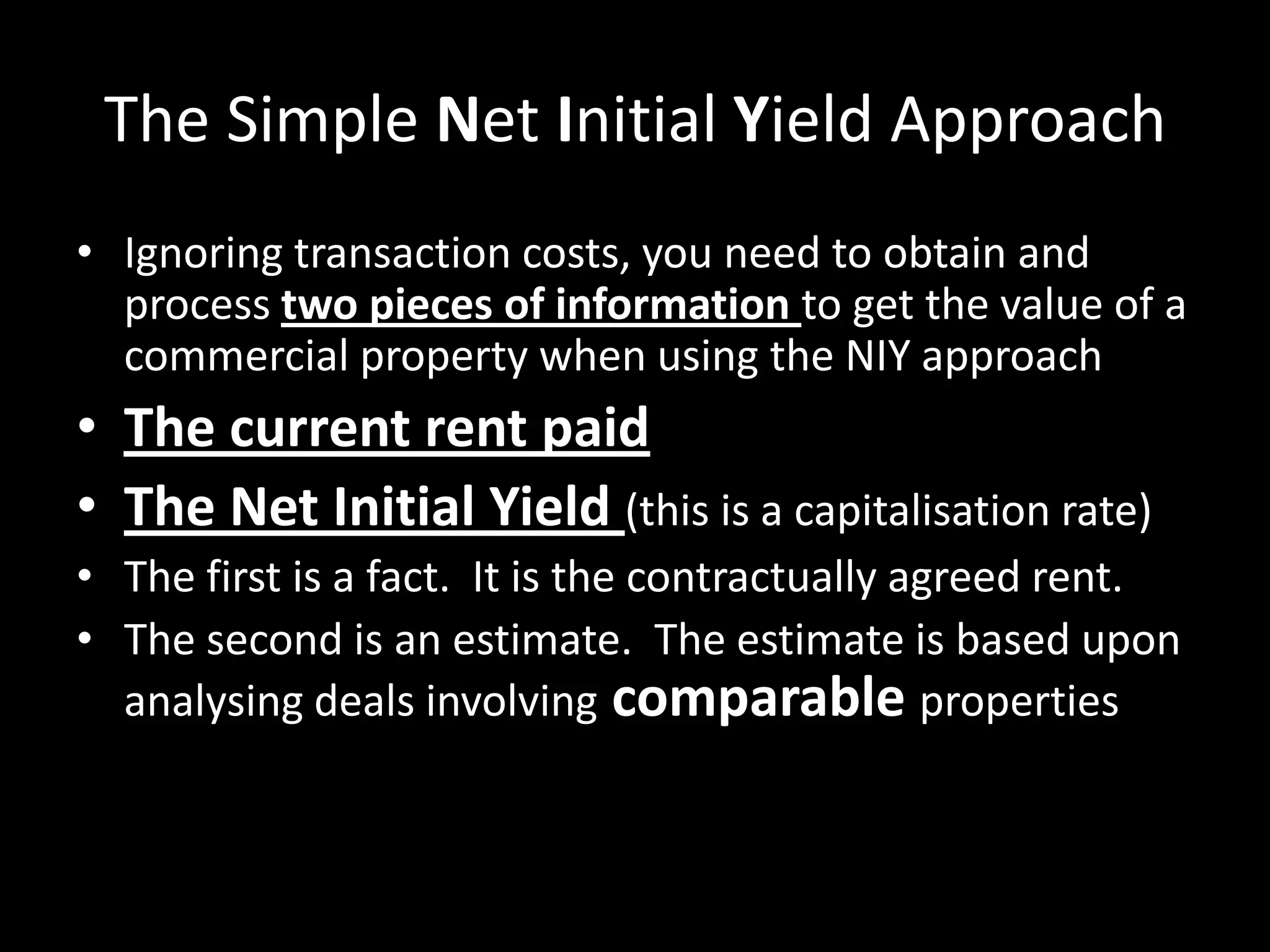The Simple Net Initial Yield Approach
• Ignoring transaction costs, you need to obtain and
process two pieces of information to get the value of a
commercial property when using the NIY approach

• The current rent paid
• The Net Initial Yield (this is a capitalisation rate)
• The first is a fact. It is the contractually agreed rent.
• The second is an estimate. The estimate is based upon
analysing deals involving comparable properties

 