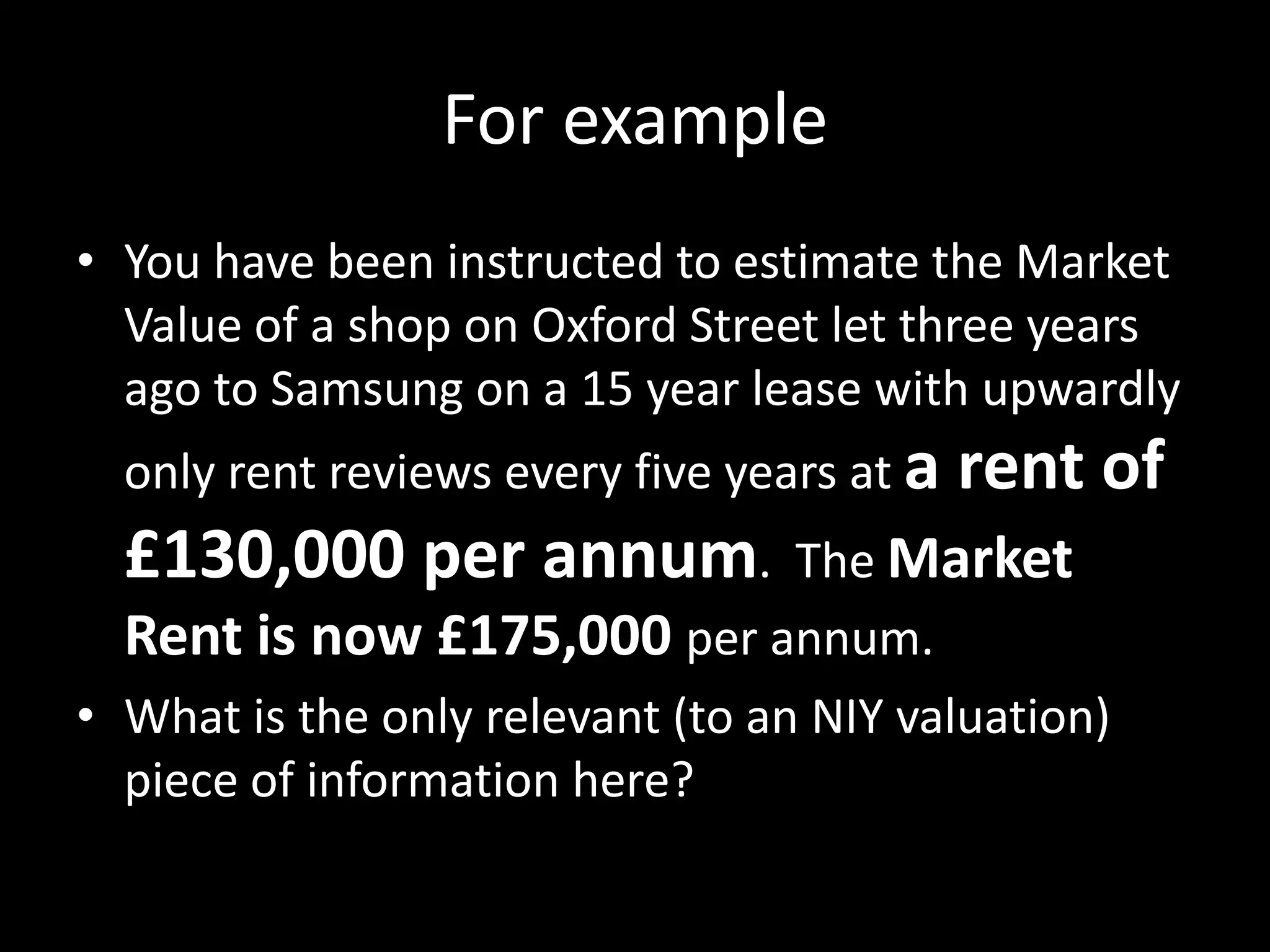 For example
• You have been instructed to estimate the Market
Value of a shop on Oxford Street let three years
ago to Samsung on a 15 year lease with upwardly
only rent reviews every five years at a

£130,000 per annum.

rent of

The Market
Rent is now £175,000 per annum.
• What is the only relevant (to an NIY valuation)
piece of information here?

 