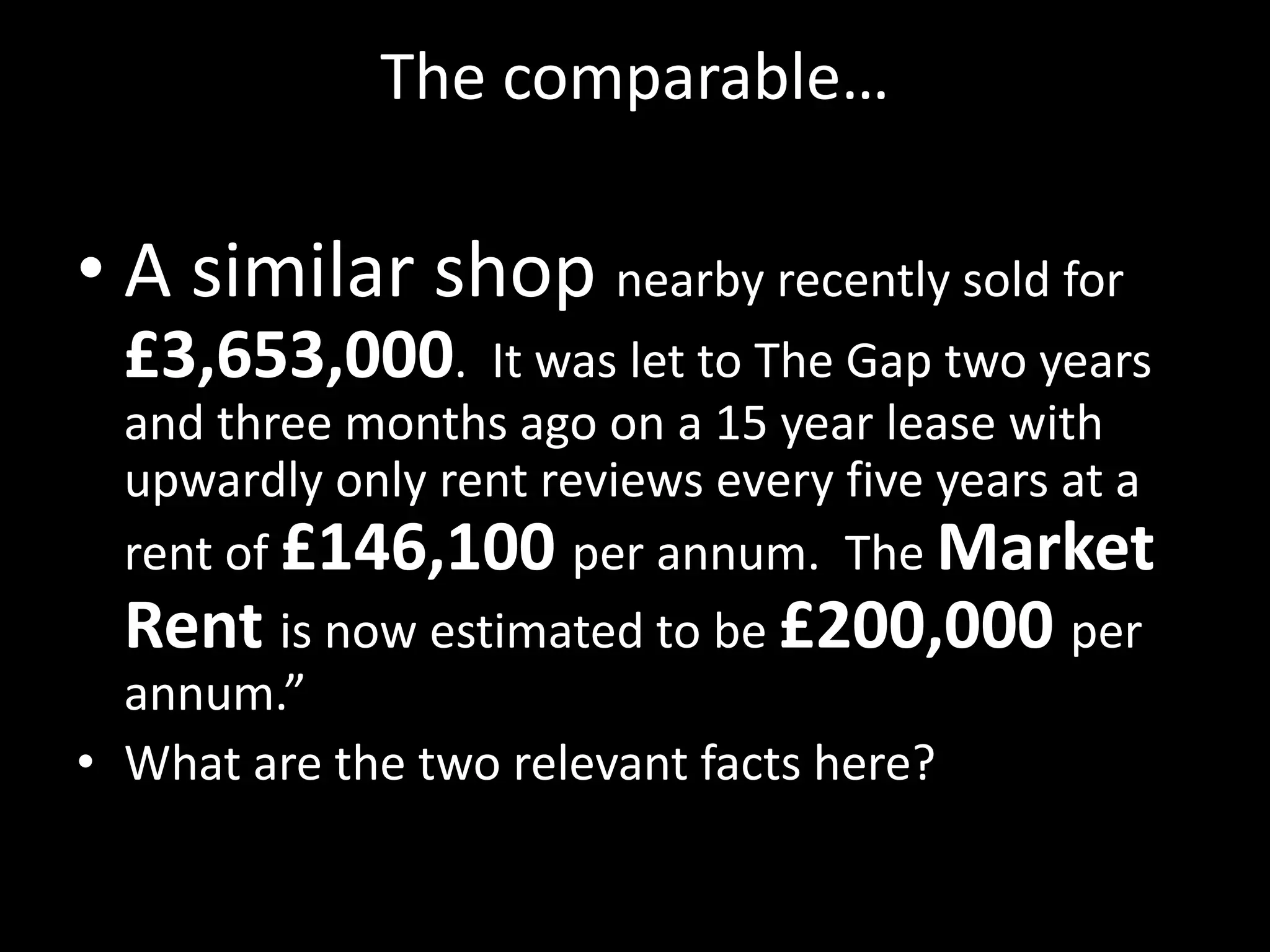 The comparable…

• A similar shop nearby recently sold for
£3,653,000.

It was let to The Gap two years
and three months ago on a 15 year lease with
upwardly only rent reviews every five years at a
rent of £146,100 per annum. The Market
Rent is now estimated to be £200,000 per
annum.”
• What are the two relevant facts here?

 