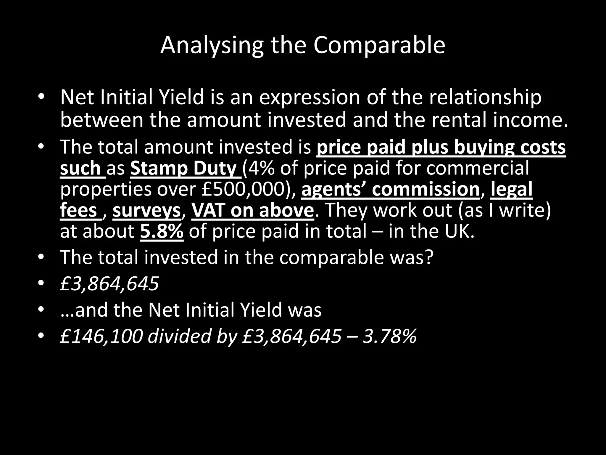Analysing the Comparable
• Net Initial Yield is an expression of the relationship
between the amount invested and the rental income.
• The total amount invested is price paid plus buying costs
such as Stamp Duty (4% of price paid for commercial
properties over £500,000), agents’ commission, legal
fees , surveys, VAT on above. They work out (as I write)
at about 5.8% of price paid in total – in the UK.
• The total invested in the comparable was?
• £3,864,645
• …and the Net Initial Yield was
• £146,100 divided by £3,864,645 – 3.78%

 