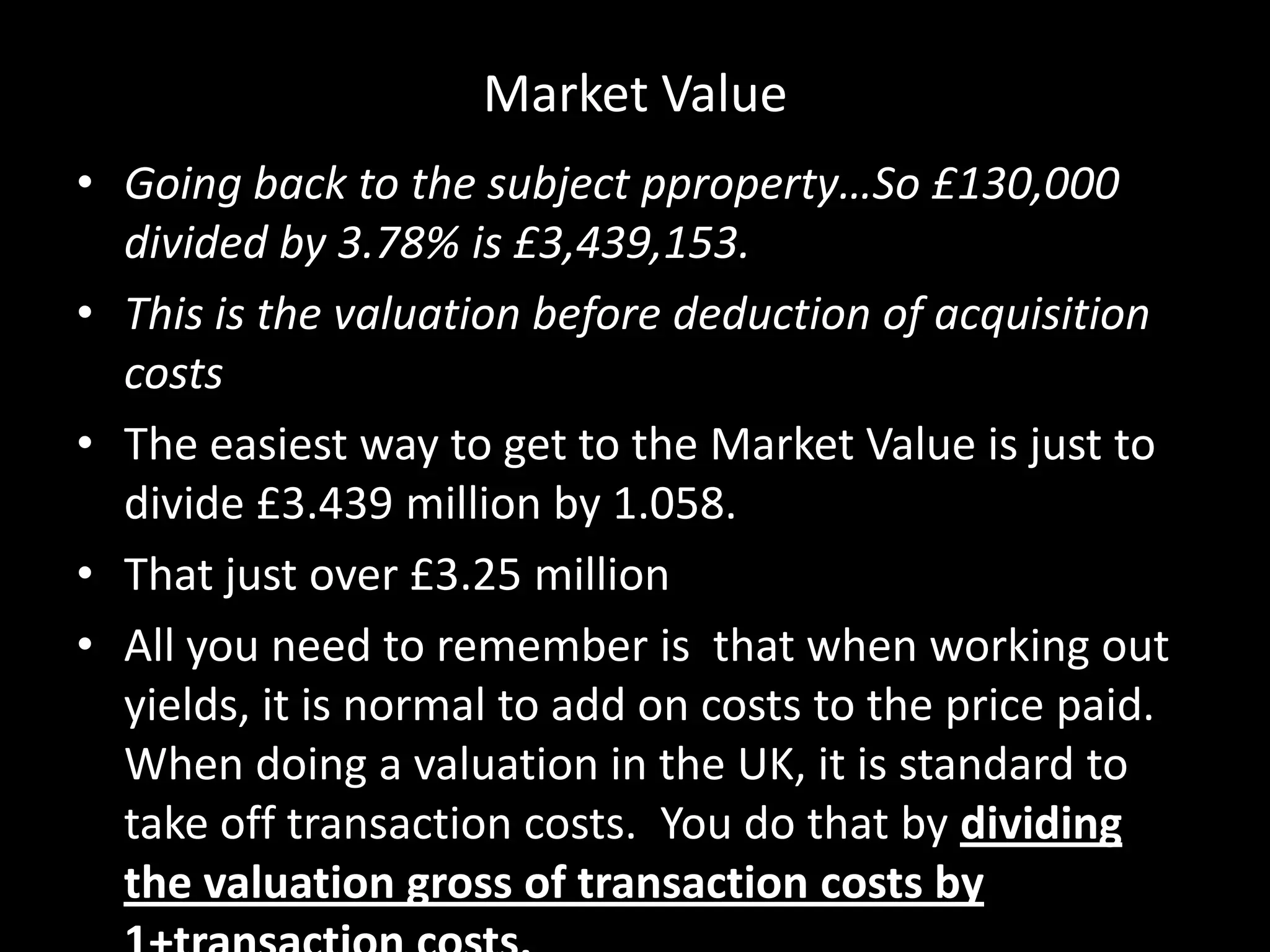Market Value
• Going back to the subject pproperty…So £130,000
divided by 3.78% is £3,439,153.
• This is the valuation before deduction of acquisition
costs
• The easiest way to get to the Market Value is just to
divide £3.439 million by 1.058.
• That just over £3.25 million
• All you need to remember is that when working out
yields, it is normal to add on costs to the price paid.
When doing a valuation in the UK, it is standard to
take off transaction costs. You do that by dividing
the valuation gross of transaction costs by

 