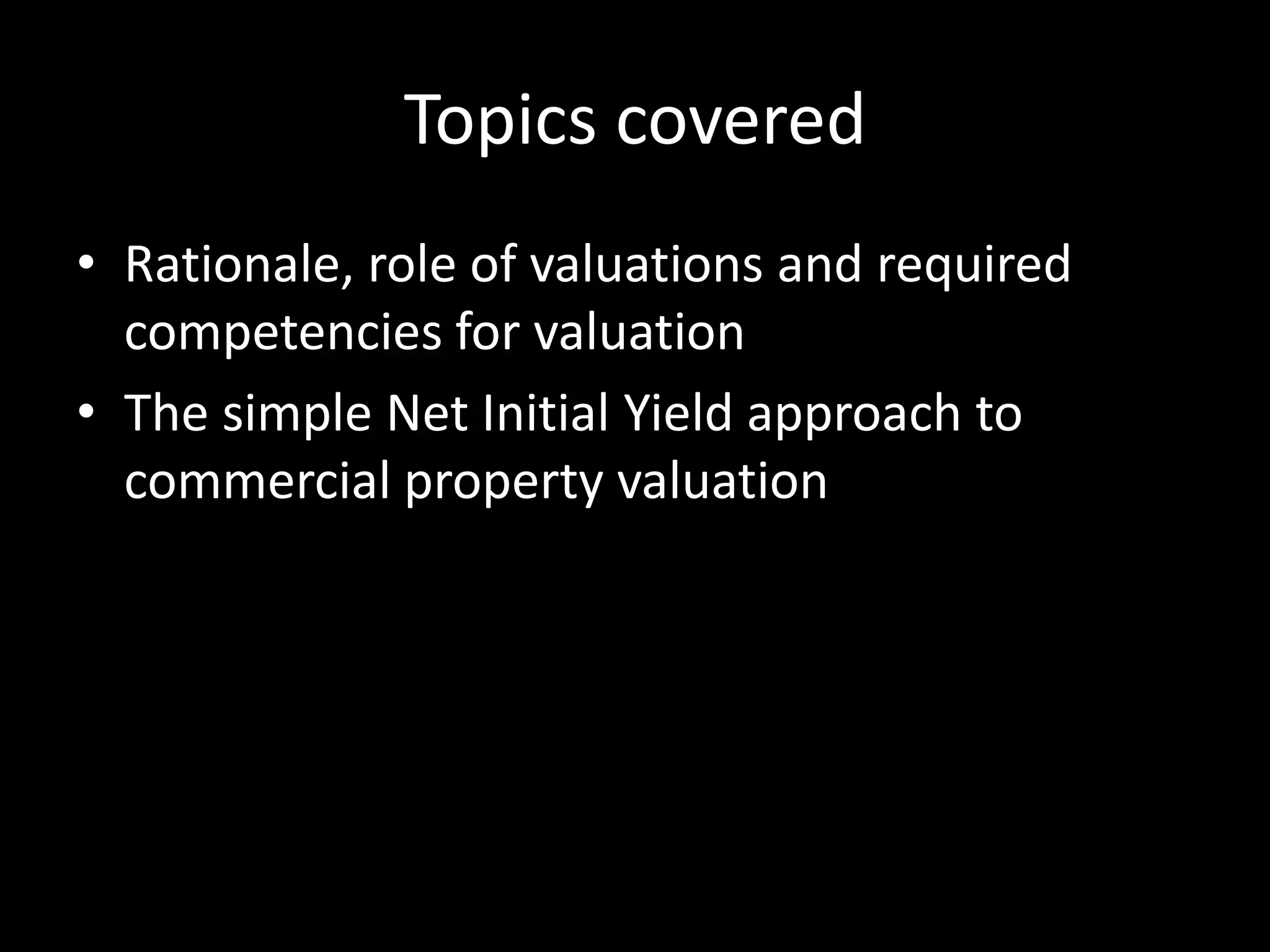 Topics covered
• Rationale, role of valuations and required
competencies for valuation
• The simple Net Initial Yield approach to
commercial property valuation

 