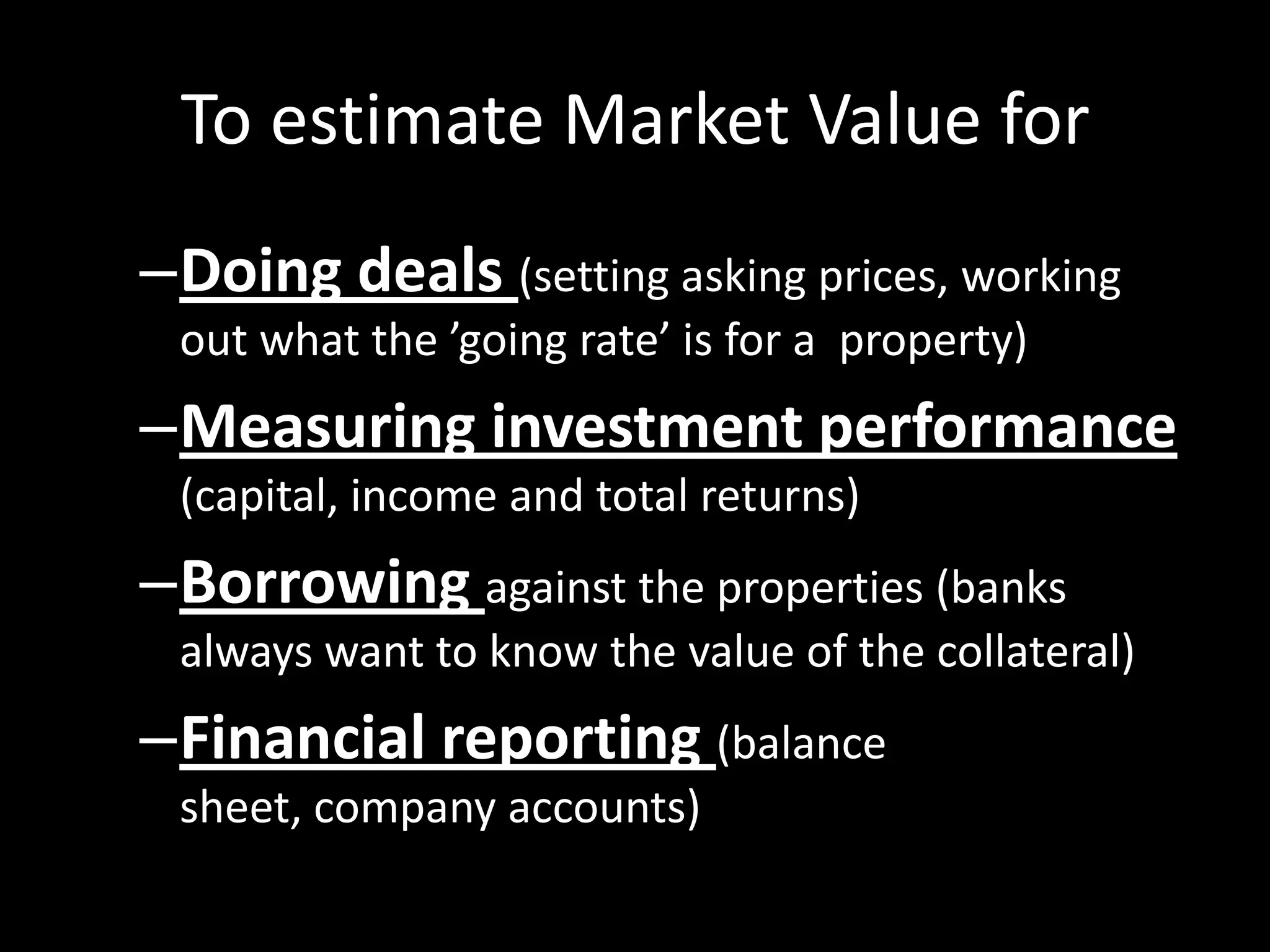 To estimate Market Value for
–Doing deals (setting asking prices, working
out what the ’going rate’ is for a property)

–Measuring investment performance
(capital, income and total returns)

–Borrowing against the properties (banks
always want to know the value of the collateral)

–Financial reporting (balance
sheet, company accounts)

 