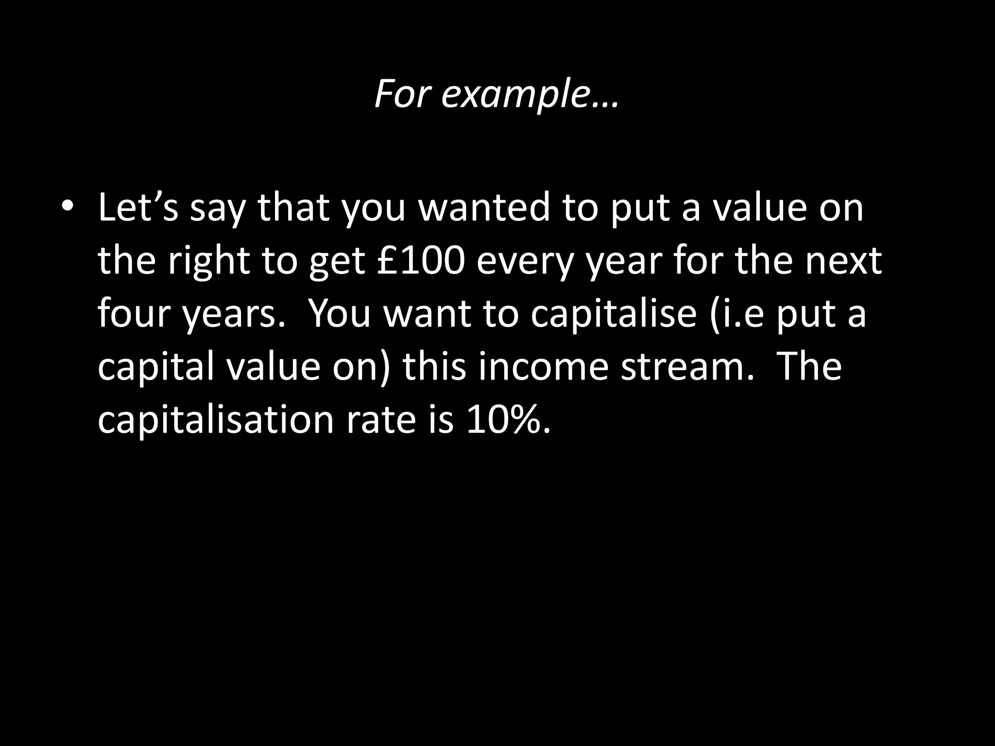 For example…
• Let’s say that you wanted to put a value on
the right to get £100 every year for the next
four years. You want to capitalise (i.e put a
capital value on) this income stream. The
capitalisation rate is 10%.

 