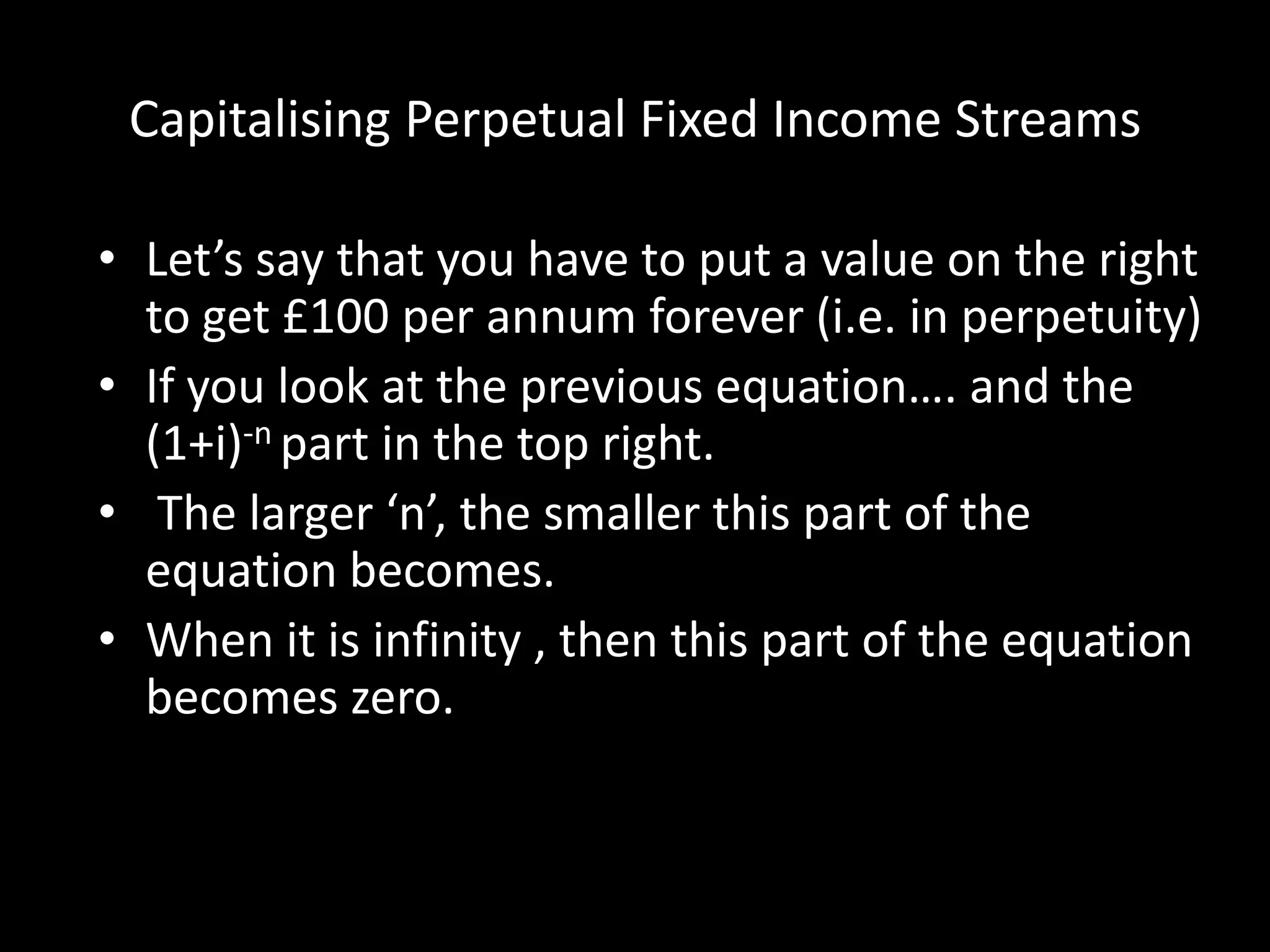 Capitalising Perpetual Fixed Income Streams
• Let’s say that you have to put a value on the right
to get £100 per annum forever (i.e. in perpetuity)
• If you look at the previous equation…. and the
(1+i)-n part in the top right.
• The larger ‘n’, the smaller this part of the
equation becomes.
• When it is infinity , then this part of the equation
becomes zero.

 