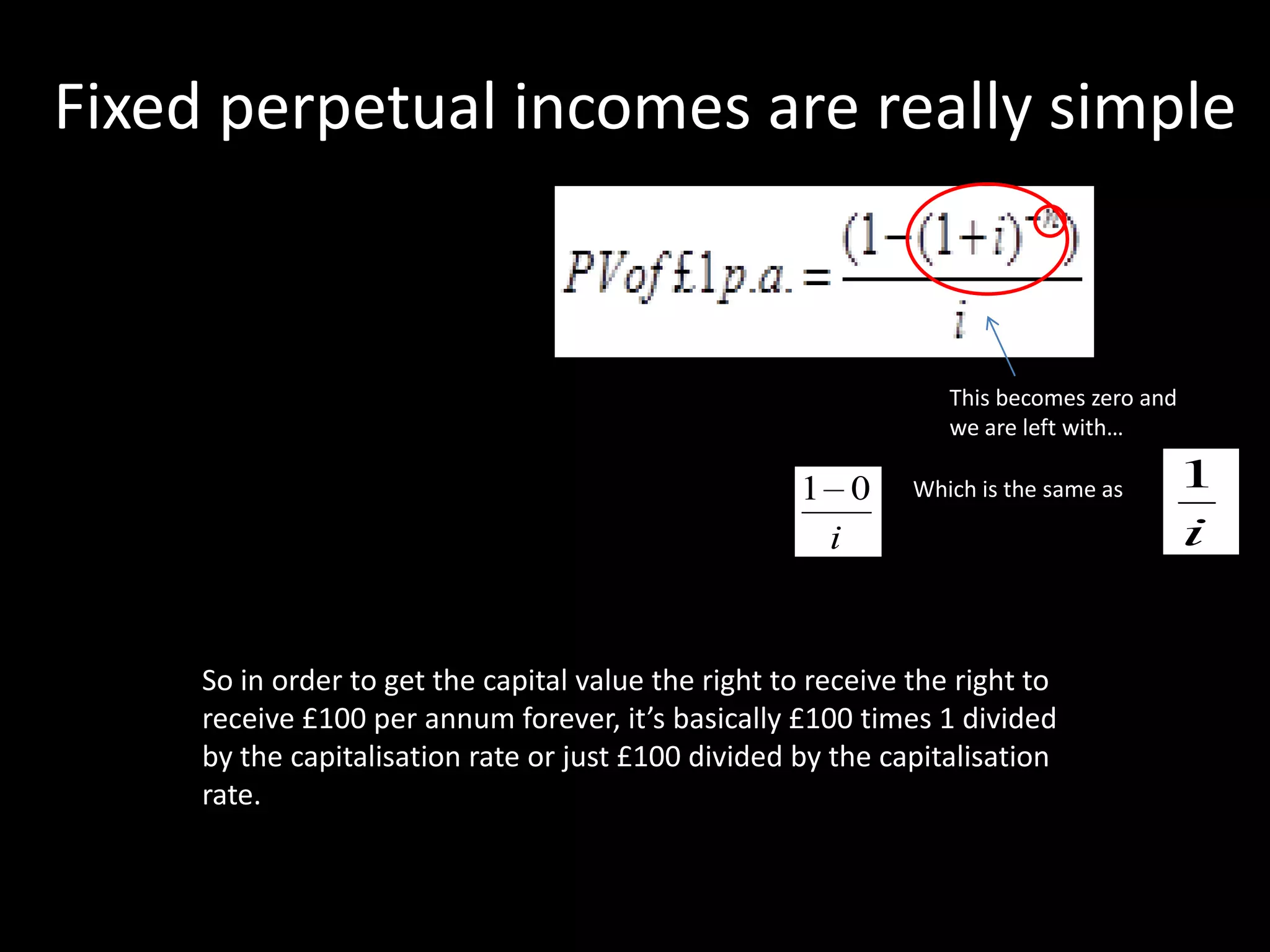 Fixed perpetual incomes are really simple

This becomes zero and
we are left with…

1 0
i

Which is the same as

So in order to get the capital value the right to receive the right to
receive £100 per annum forever, it’s basically £100 times 1 divided
by the capitalisation rate or just £100 divided by the capitalisation
rate.

1
i

 
