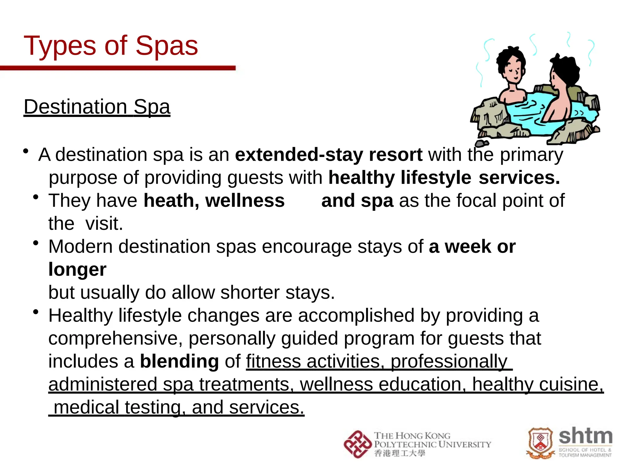 Types of Spas
Destination Spa
• A destination spa is an extended-stay resort with the primary
purpose of providing guests with healthy lifestyle services.
• They have heath, wellness and spa as the focal point of
the visit.
• Modern destination spas encourage stays of a week or
longer
but usually do allow shorter stays.
• Healthy lifestyle changes are accomplished by providing a
comprehensive, personally guided program for guests that
includes a blending of fitness activities, professionally
administered spa treatments, wellness education, healthy cuisine,
medical testing, and services.
 