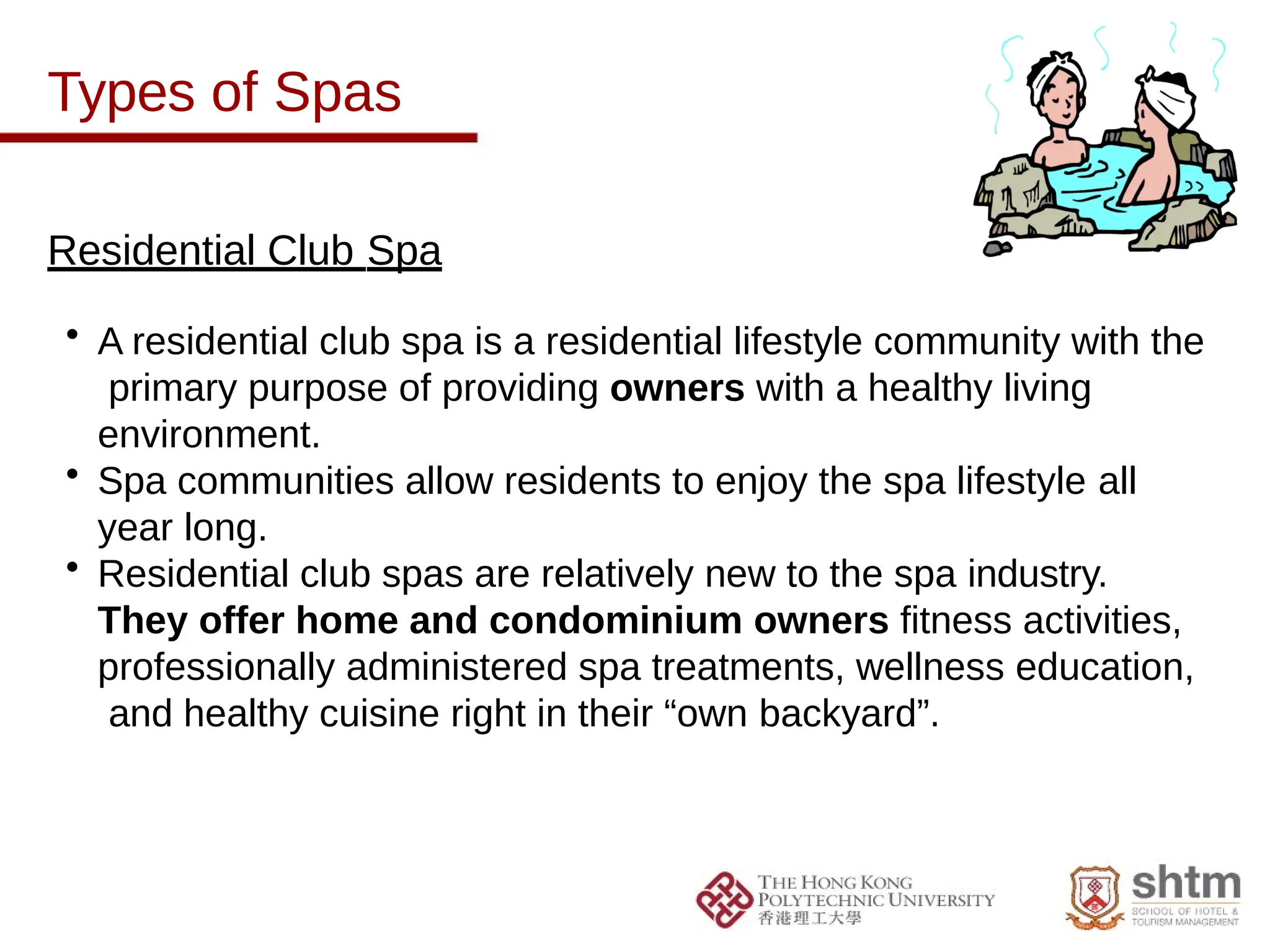 Types of Spas
Residential Club Spa
• A residential club spa is a residential lifestyle community with the
primary purpose of providing owners with a healthy living
environment.
• Spa communities allow residents to enjoy the spa lifestyle all
year long.
• Residential club spas are relatively new to the spa industry.
They offer home and condominium owners fitness activities,
professionally administered spa treatments, wellness education,
and healthy cuisine right in their “own backyard”.
 