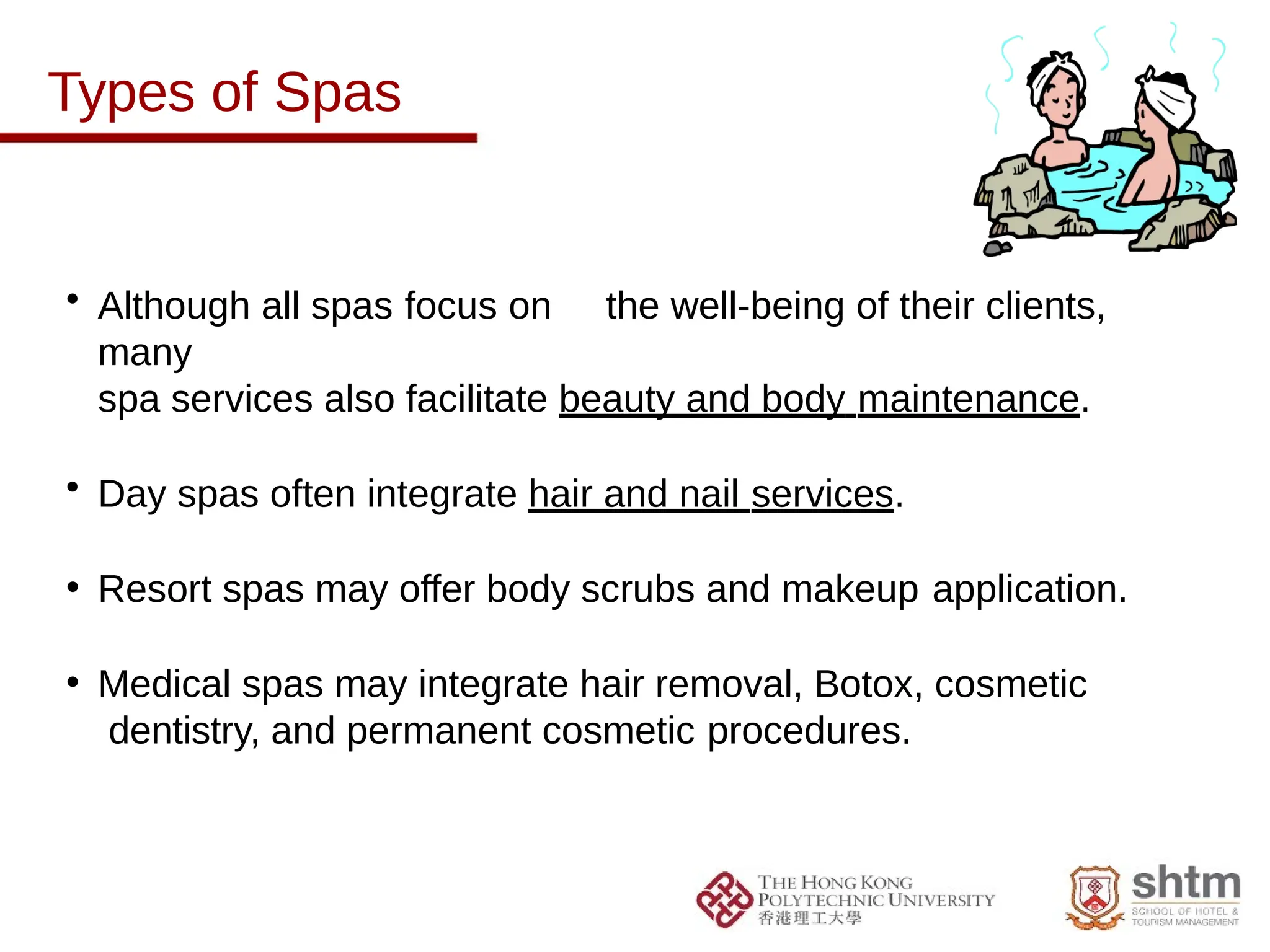 Types of Spas
• Although all spas focus on the well-being of their clients,
many
spa services also facilitate beauty and body maintenance.
• Day spas often integrate hair and nail services.
• Resort spas may offer body scrubs and makeup application.
• Medical spas may integrate hair removal, Botox, cosmetic
dentistry, and permanent cosmetic procedures.
 