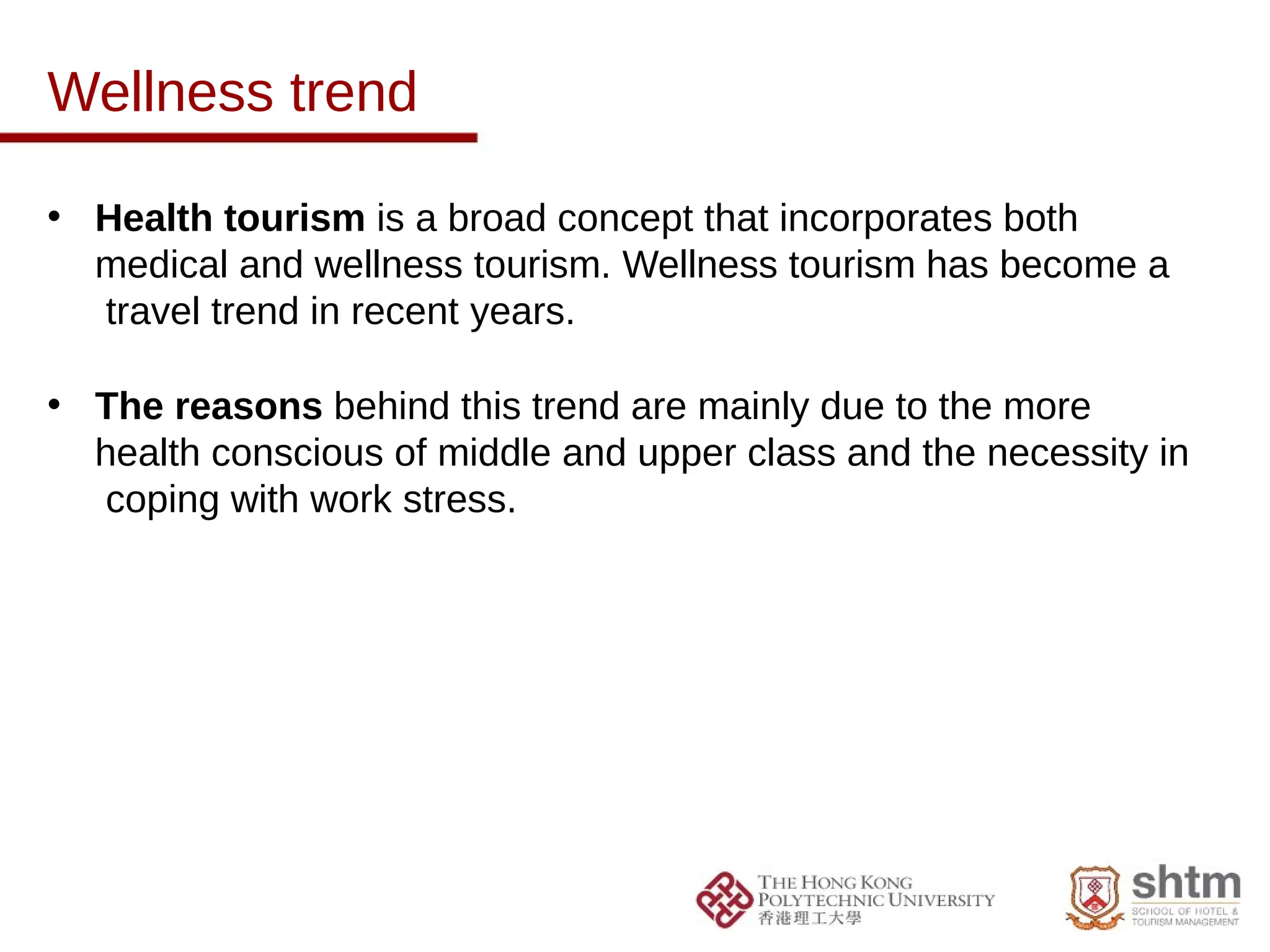 Wellness trend
• Health tourism is a broad concept that incorporates both
medical and wellness tourism. Wellness tourism has become a
travel trend in recent years.
• The reasons behind this trend are mainly due to the more
health conscious of middle and upper class and the necessity in
coping with work stress.
 