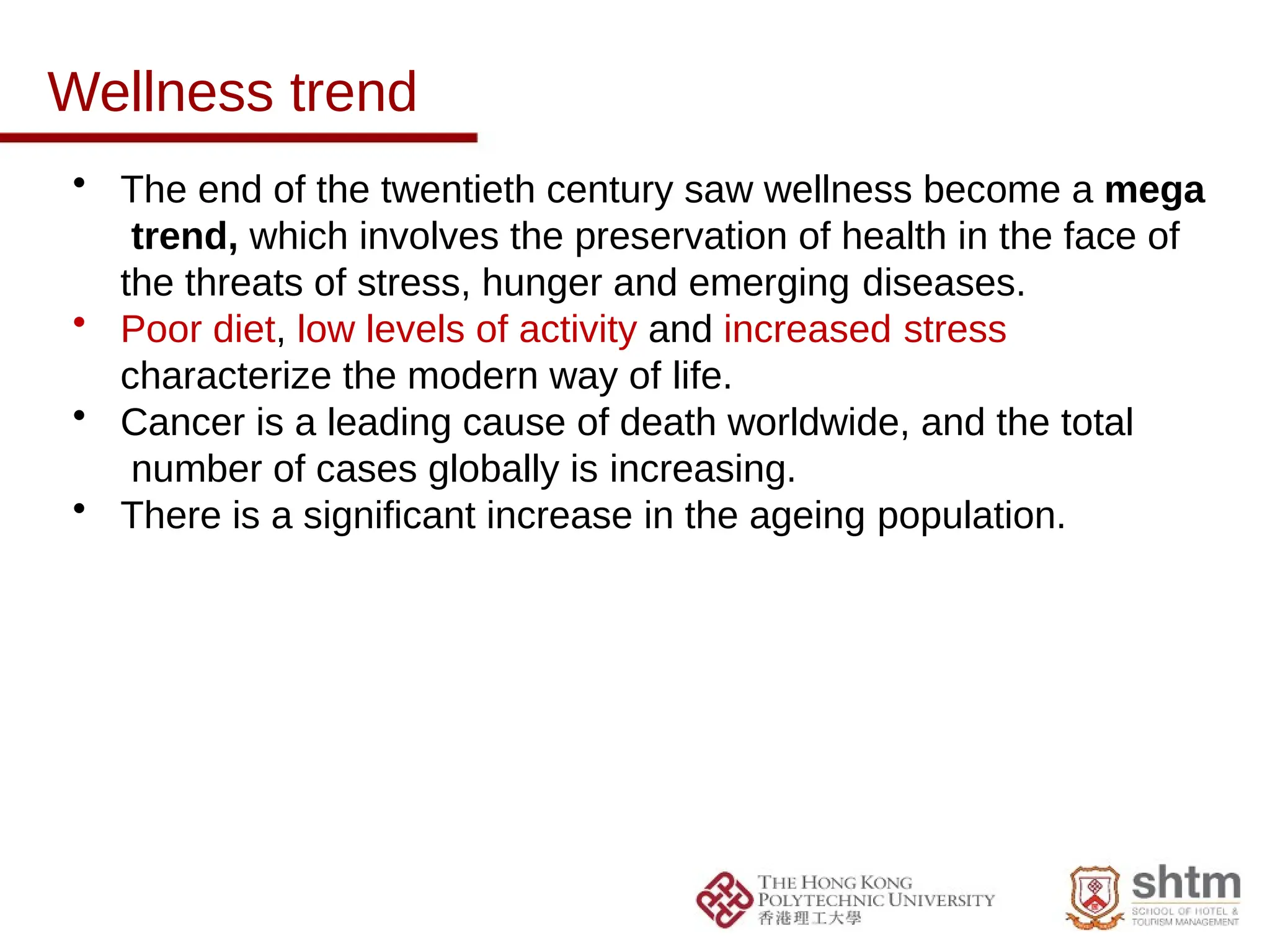 Wellness trend
• The end of the twentieth century saw wellness become a mega
trend, which involves the preservation of health in the face of
the threats of stress, hunger and emerging diseases.
• Poor diet, low levels of activity and increased stress
characterize the modern way of life.
• Cancer is a leading cause of death worldwide, and the total
number of cases globally is increasing.
• There is a significant increase in the ageing population.
 