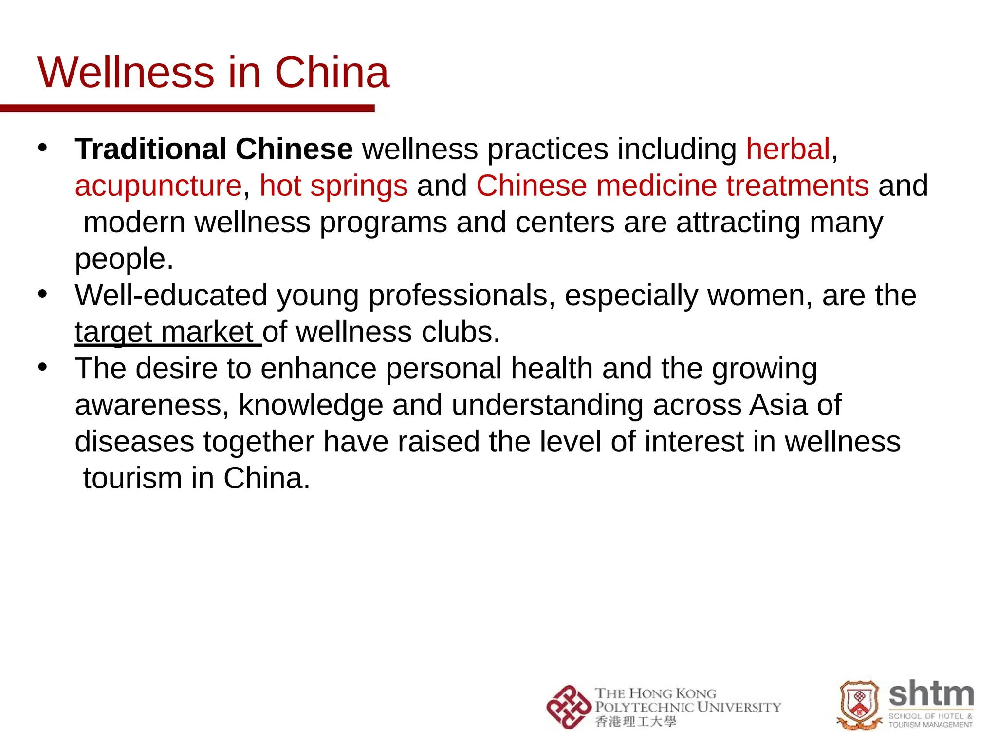 Wellness in China
• Traditional Chinese wellness practices including herbal,
acupuncture, hot springs and Chinese medicine treatments and
modern wellness programs and centers are attracting many
people.
• Well-educated young professionals, especially women, are the
target market of wellness clubs.
• The desire to enhance personal health and the growing
awareness, knowledge and understanding across Asia of
diseases together have raised the level of interest in wellness
tourism in China.
 