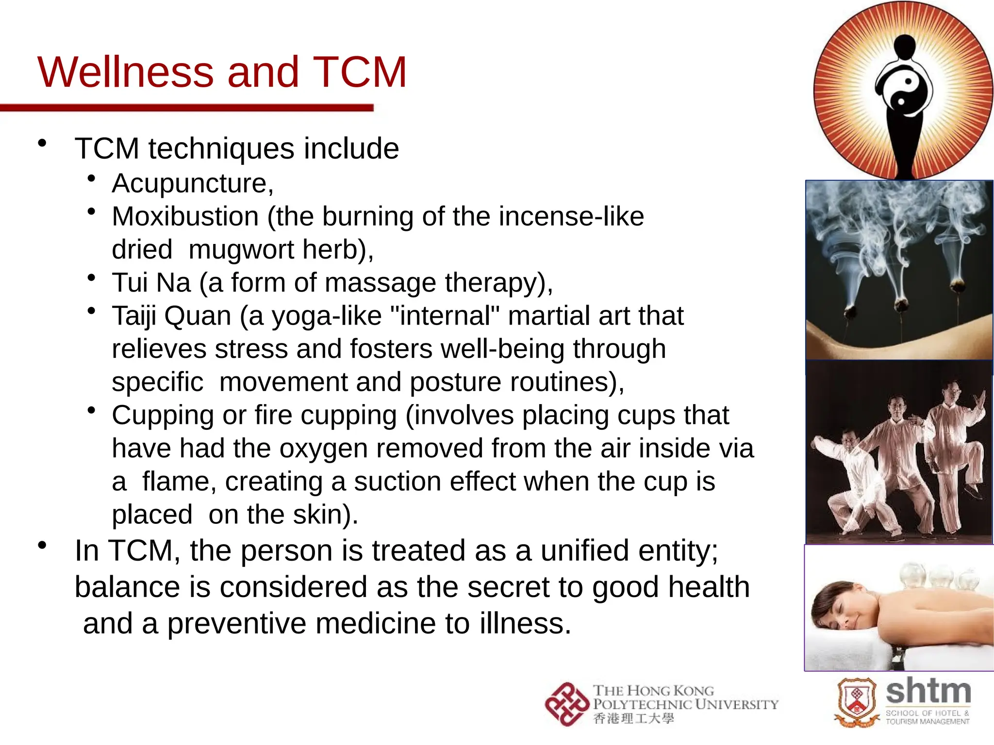 Wellness and TCM
• TCM techniques include
• Acupuncture,
• Moxibustion (the burning of the incense-like
dried mugwort herb),
• Tui Na (a form of massage therapy),
• Taiji Quan (a yoga-like "internal" martial art that
relieves stress and fosters well-being through
specific movement and posture routines),
• Cupping or fire cupping (involves placing cups that
have had the oxygen removed from the air inside via
a flame, creating a suction effect when the cup is
placed on the skin).
• In TCM, the person is treated as a unified entity;
balance is considered as the secret to good health
and a preventive medicine to illness.
 