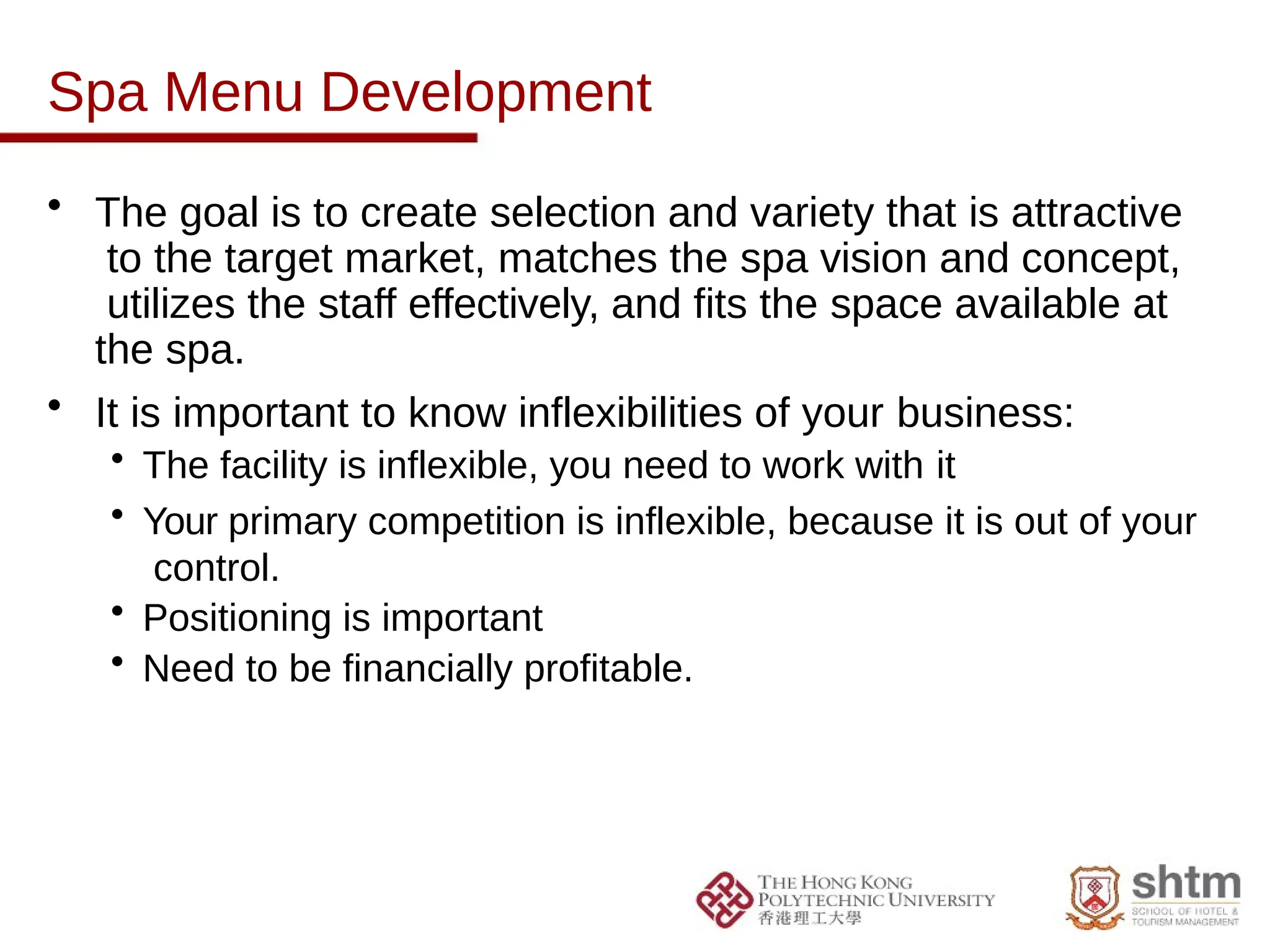 Spa Menu Development
• The goal is to create selection and variety that is attractive
to the target market, matches the spa vision and concept,
utilizes the staff effectively, and fits the space available at
the spa.
• It is important to know inflexibilities of your business:
• The facility is inflexible, you need to work with it
• Your primary competition is inflexible, because it is out of your
control.
• Positioning is important
• Need to be financially profitable.
 