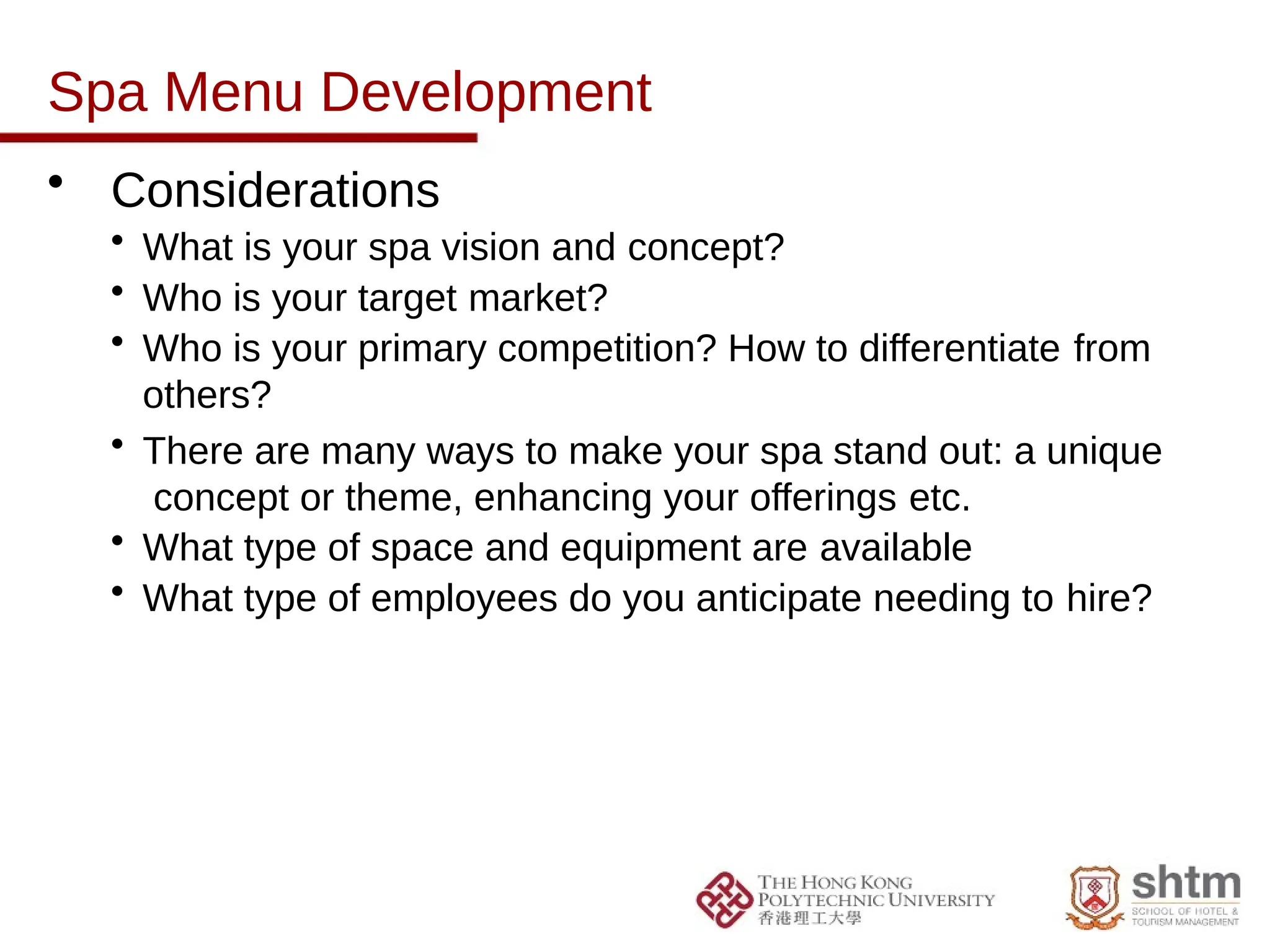 Spa Menu Development
• Considerations
• What is your spa vision and concept?
• Who is your target market?
• Who is your primary competition? How to differentiate from
others?
• There are many ways to make your spa stand out: a unique
concept or theme, enhancing your offerings etc.
• What type of space and equipment are available
• What type of employees do you anticipate needing to hire?
 