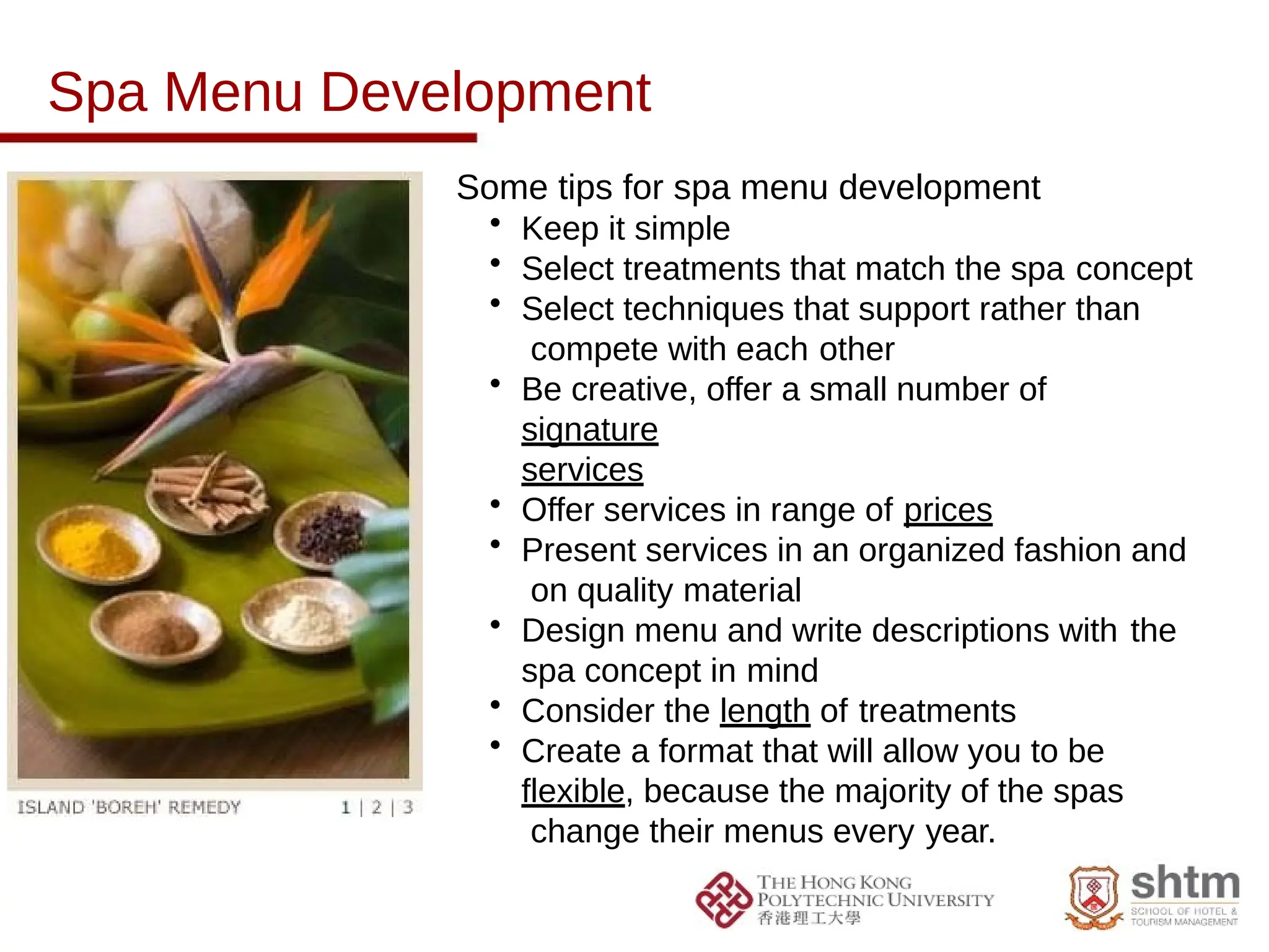 Spa Menu Development
Some tips for spa menu development
• Keep it simple
• Select treatments that match the spa concept
• Select techniques that support rather than
compete with each other
• Be creative, offer a small number of
signature
services
• Offer services in range of prices
• Present services in an organized fashion and
on quality material
• Design menu and write descriptions with the
spa concept in mind
• Consider the length of treatments
• Create a format that will allow you to be
flexible, because the majority of the spas
change their menus every year.
 