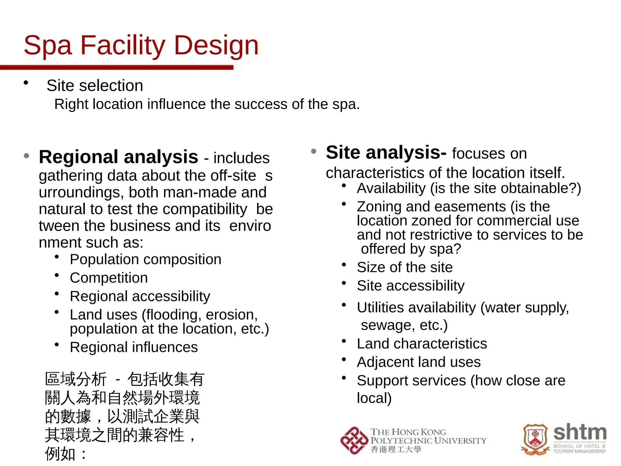 Spa Facility Design
• Site selection
Right location influence the success of the spa.
• Regional analysis - includes
gathering data about the off-site s
urroundings, both man-made and
natural to test the compatibility be
tween the business and its enviro
nment such as:
• Population composition
• Competition
• Regional accessibility
• Land uses (flooding, erosion,
population at the location, etc.)
• Regional influences
• Site analysis- focuses on
characteristics of the location itself.
• Availability (is the site obtainable?)
• Zoning and easements (is the
location zoned for commercial use
and not restrictive to services to be
offered by spa?
• Size of the site
• Site accessibility
• Utilities availability (water supply,
sewage, etc.)
• Land characteristics
• Adjacent land uses
• Support services (how close are
local)
區域分析 - 包括收集有
關人為和自然場外環境
的數據，以測試企業與
其環境之間的兼容性，
例如：
 