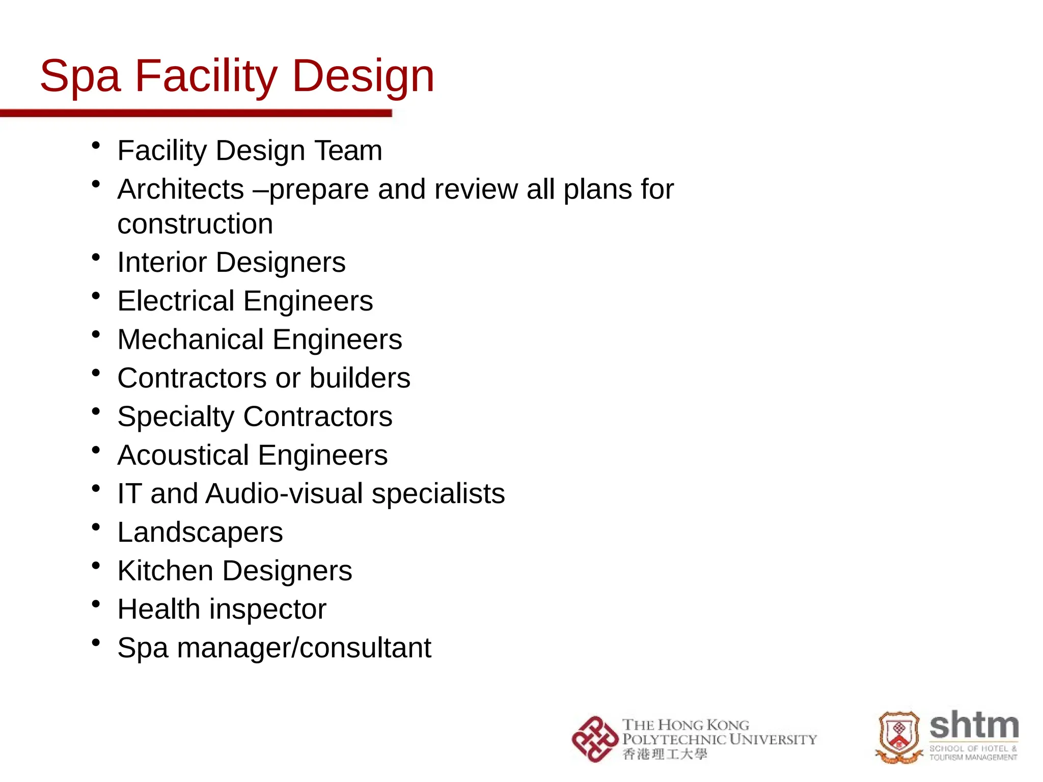 Spa Facility Design
• Facility Design Team
• Architects –prepare and review all plans for
construction
• Interior Designers
• Electrical Engineers
• Mechanical Engineers
• Contractors or builders
• Specialty Contractors
• Acoustical Engineers
• IT and Audio-visual specialists
• Landscapers
• Kitchen Designers
• Health inspector
• Spa manager/consultant
 