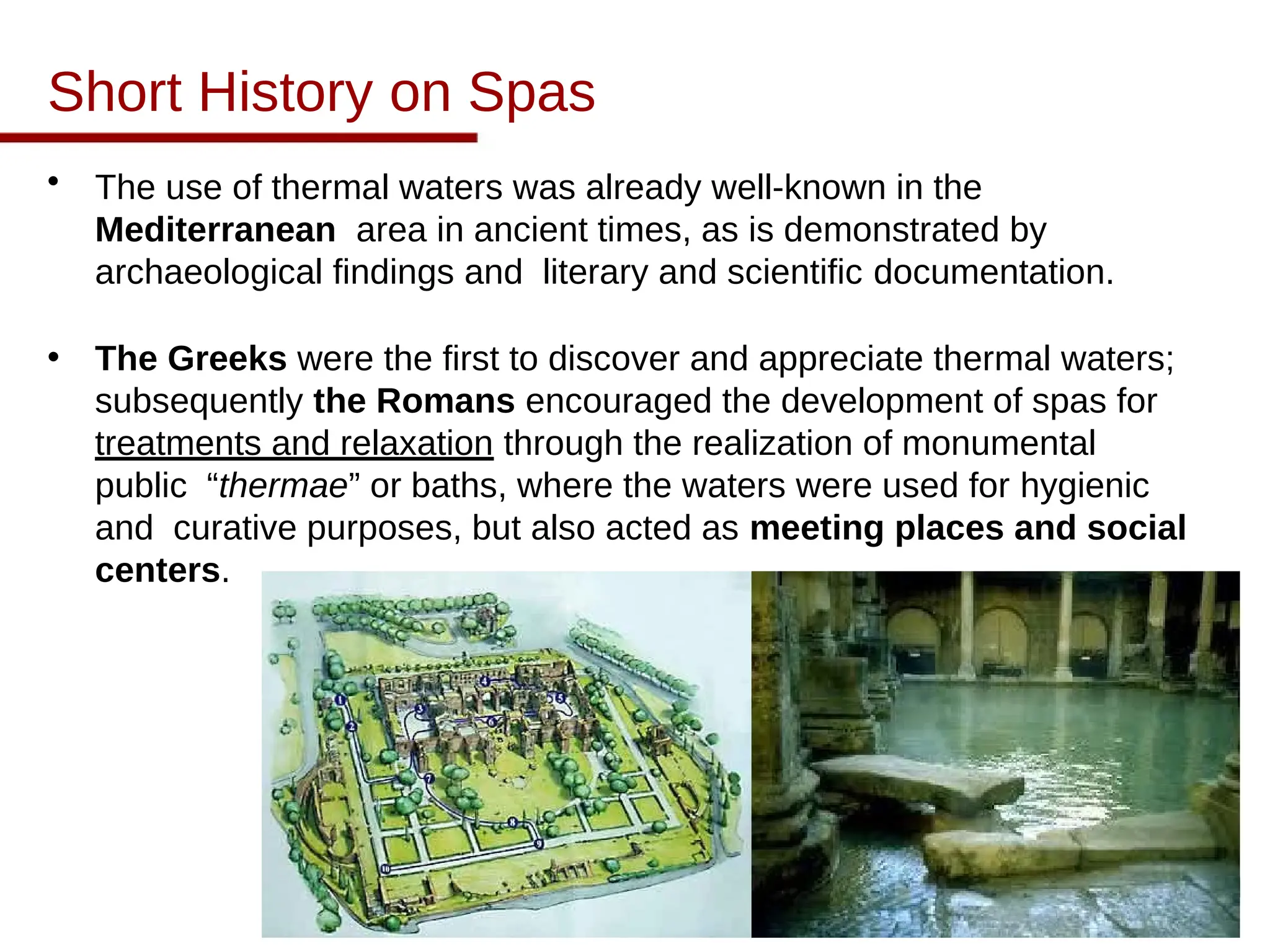 Short History on Spas
• The use of thermal waters was already well-known in the
Mediterranean area in ancient times, as is demonstrated by
archaeological findings and literary and scientific documentation.
• The Greeks were the first to discover and appreciate thermal waters;
subsequently the Romans encouraged the development of spas for
treatments and relaxation through the realization of monumental
public “thermae” or baths, where the waters were used for hygienic
and curative purposes, but also acted as meeting places and social
centers.
 