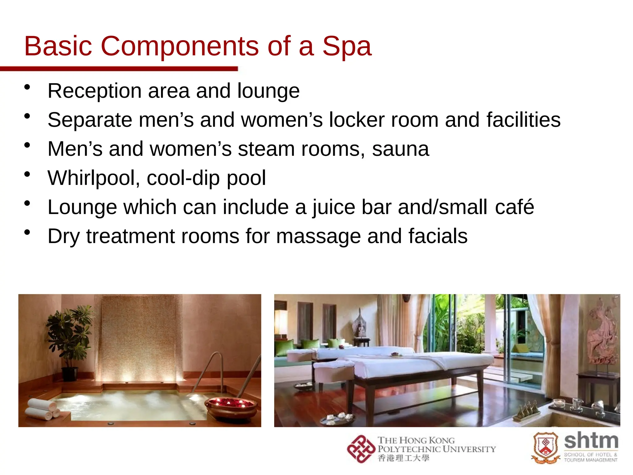 Basic Components of a Spa
• Reception area and lounge
• Separate men’s and women’s locker room and facilities
• Men’s and women’s steam rooms, sauna
• Whirlpool, cool-dip pool
• Lounge which can include a juice bar and/small café
• Dry treatment rooms for massage and facials
 