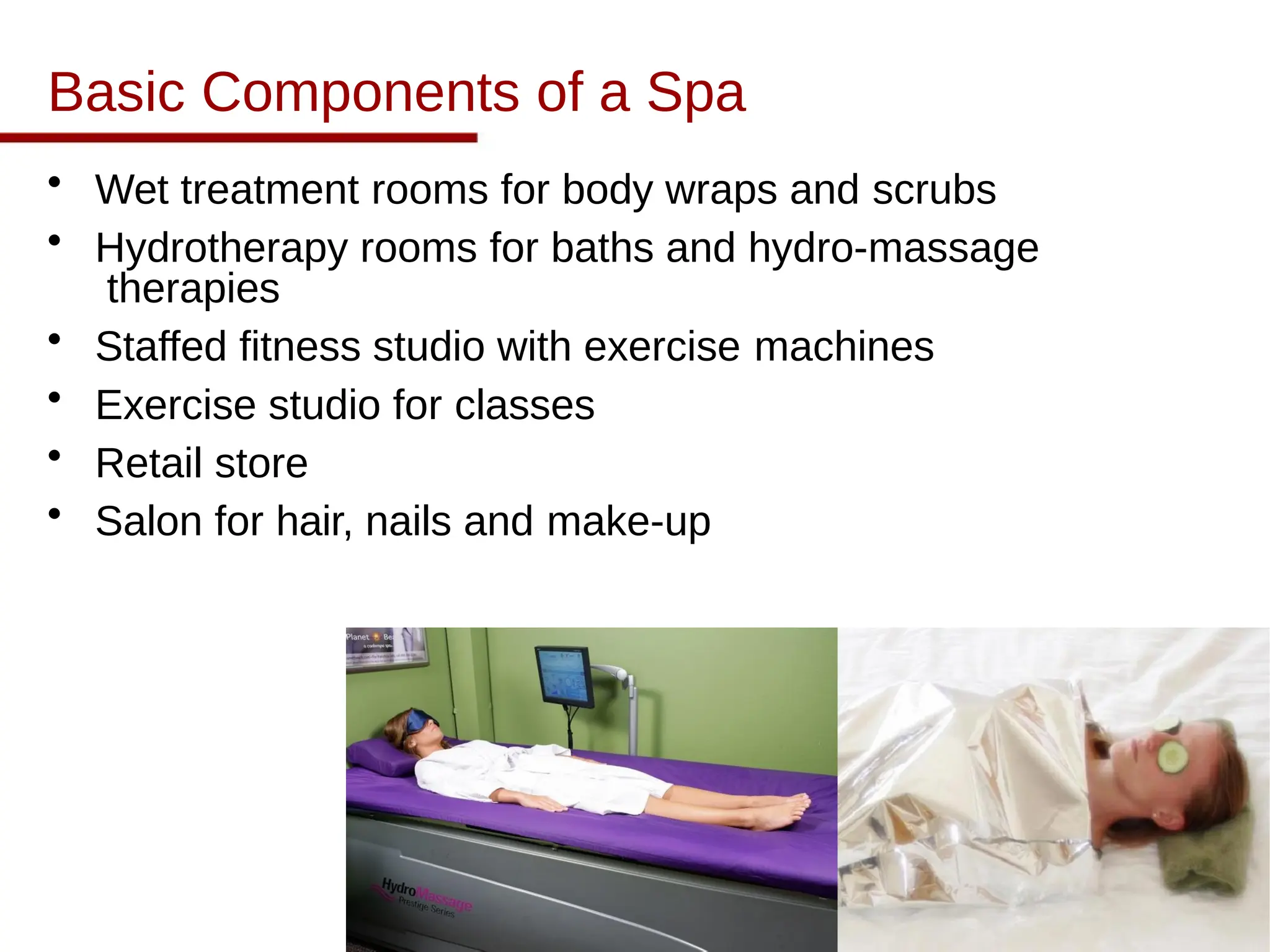 Basic Components of a Spa
• Wet treatment rooms for body wraps and scrubs
• Hydrotherapy rooms for baths and hydro-massage
therapies
• Staffed fitness studio with exercise machines
• Exercise studio for classes
• Retail store
• Salon for hair, nails and make-up
 