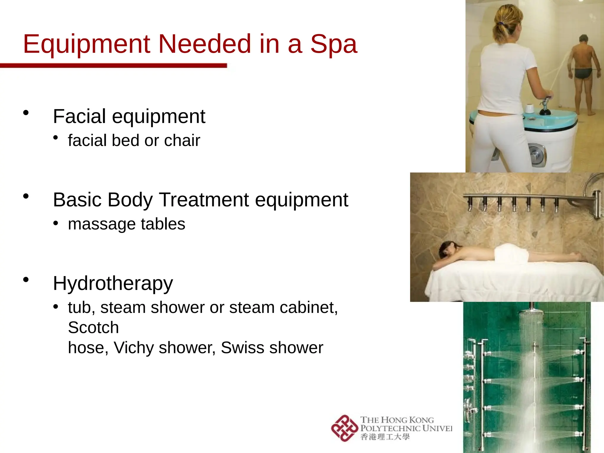 Equipment Needed in a Spa
• Facial equipment
• facial bed or chair
• Basic Body Treatment equipment
• massage tables
• Hydrotherapy
• tub, steam shower or steam cabinet,
Scotch
hose, Vichy shower, Swiss shower
 