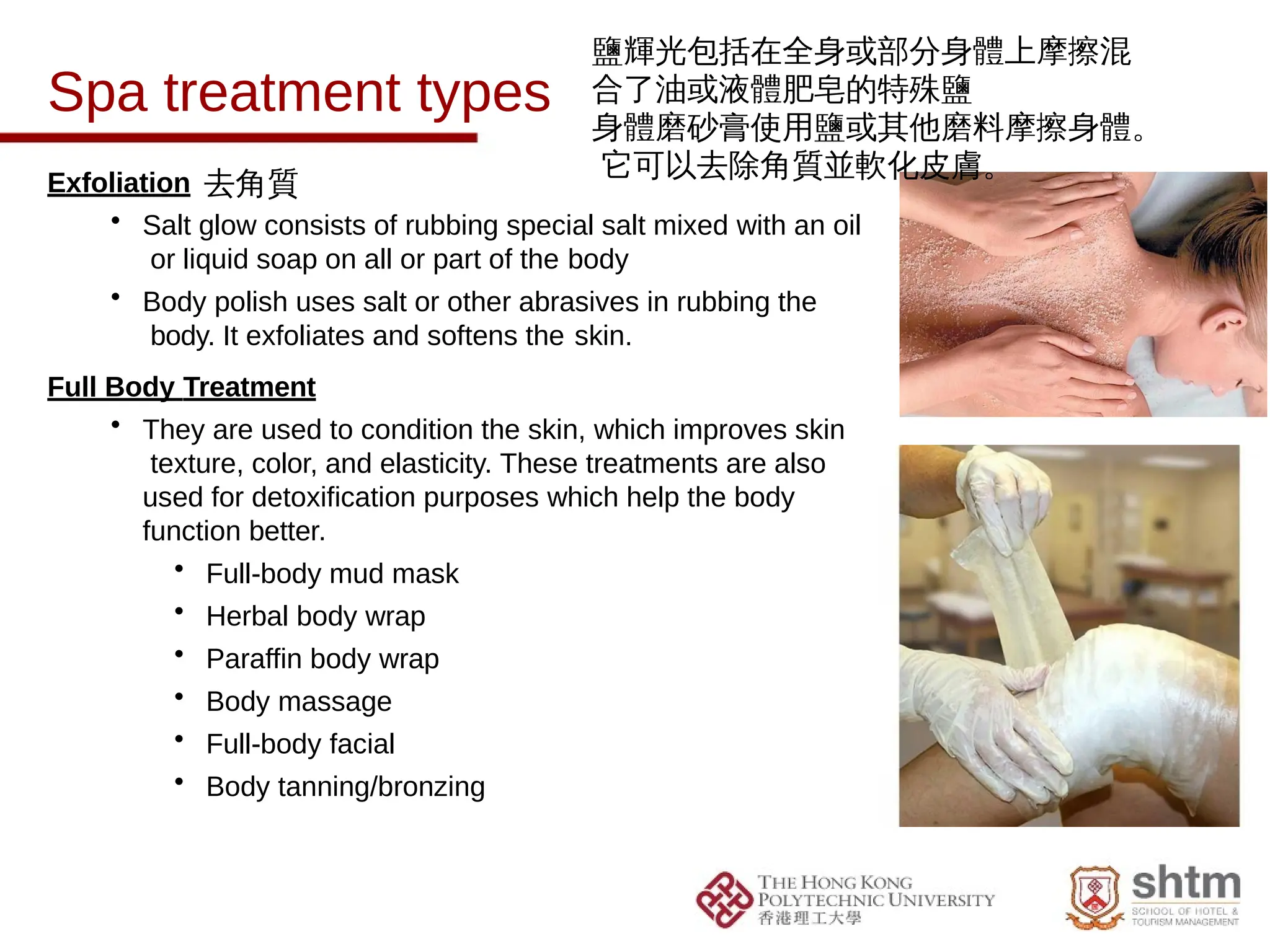 Spa treatment types
Exfoliation
• Salt glow consists of rubbing special salt mixed with an oil
or liquid soap on all or part of the body
• Body polish uses salt or other abrasives in rubbing the
body. It exfoliates and softens the skin.
Full Body Treatment
• They are used to condition the skin, which improves skin
texture, color, and elasticity. These treatments are also
used for detoxification purposes which help the body
function better.
• Full-body mud mask
• Herbal body wrap
• Paraffin body wrap
• Body massage
• Full-body facial
• Body tanning/bronzing
鹽輝光包括在全身或部分身體上摩擦混
合了油或液體肥皂的特殊鹽
身體磨砂膏使用鹽或其他磨料摩擦身體。
它可以去除角質並軟化皮膚。
去角質
 
