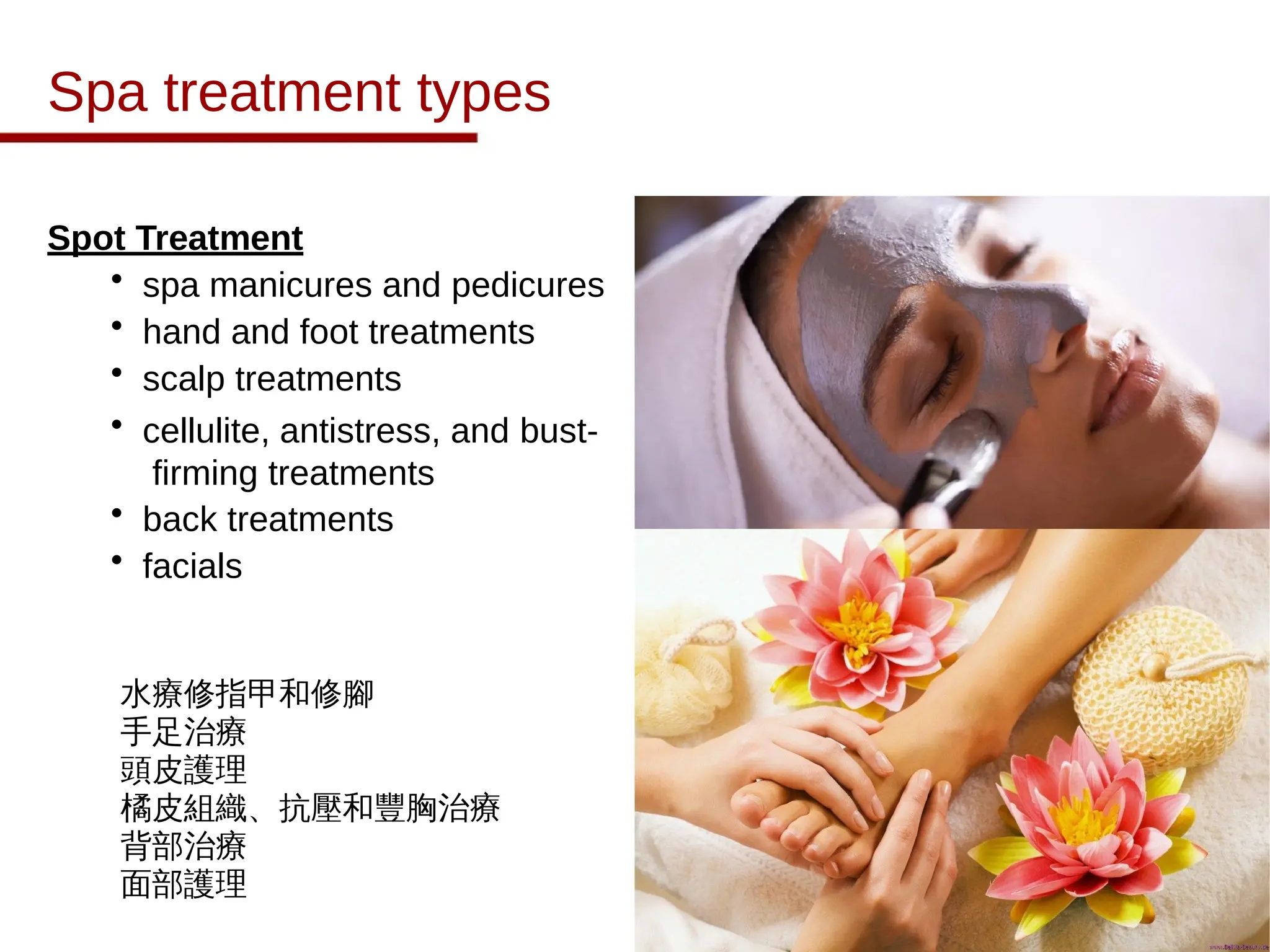 Spa treatment types
Spot Treatment
• spa manicures and pedicures
• hand and foot treatments
• scalp treatments
• cellulite, antistress, and bust-
firming treatments
• back treatments
• facials
水療修指甲和修腳
手足治療
頭皮護理
橘皮組織、抗壓和豐胸治療
背部治療
面部護理
 