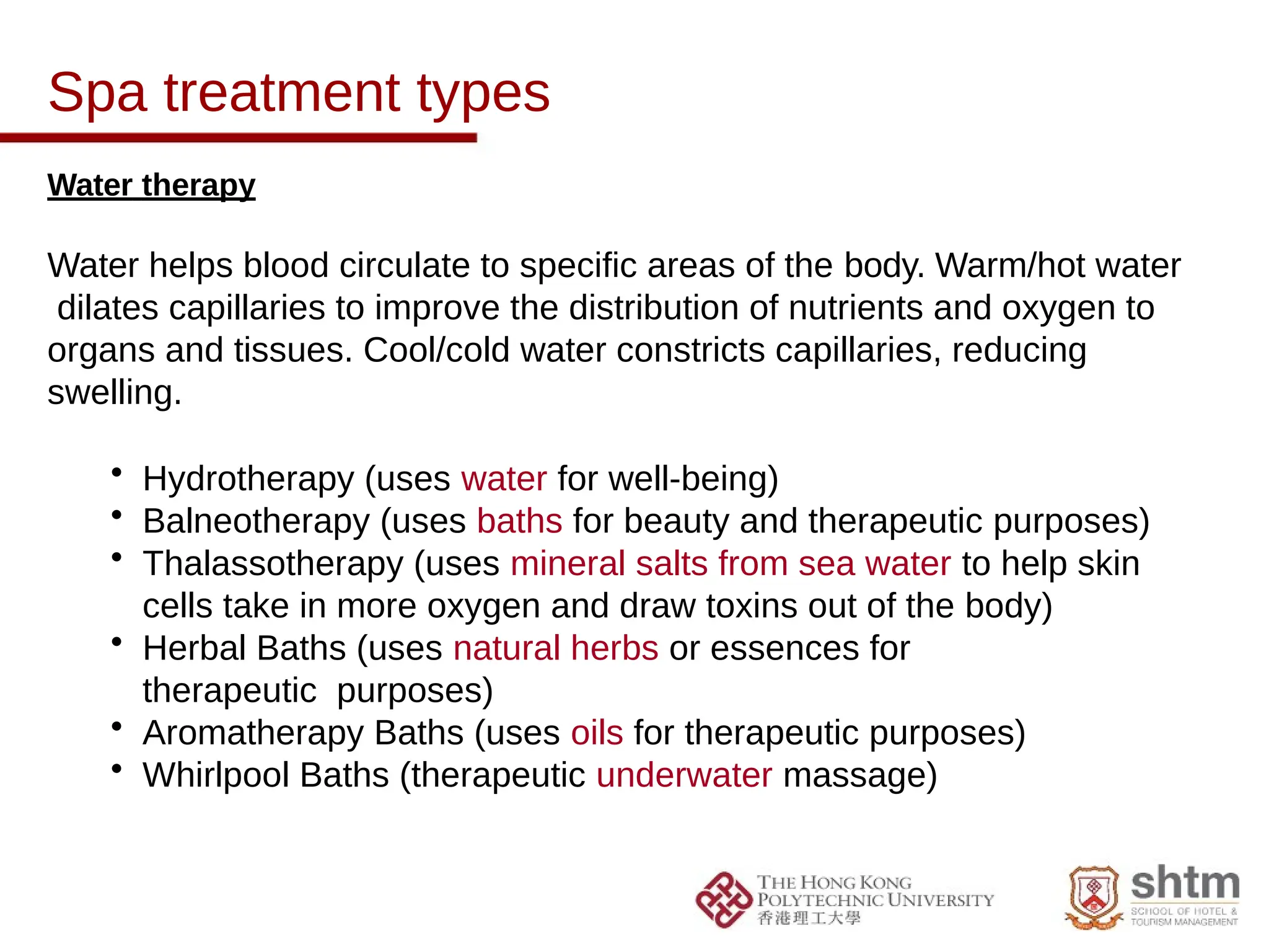 Spa treatment types
Water therapy
Water helps blood circulate to specific areas of the body. Warm/hot water
dilates capillaries to improve the distribution of nutrients and oxygen to
organs and tissues. Cool/cold water constricts capillaries, reducing
swelling.
• Hydrotherapy (uses water for well-being)
• Balneotherapy (uses baths for beauty and therapeutic purposes)
• Thalassotherapy (uses mineral salts from sea water to help skin
cells take in more oxygen and draw toxins out of the body)
• Herbal Baths (uses natural herbs or essences for
therapeutic purposes)
• Aromatherapy Baths (uses oils for therapeutic purposes)
• Whirlpool Baths (therapeutic underwater massage)
 