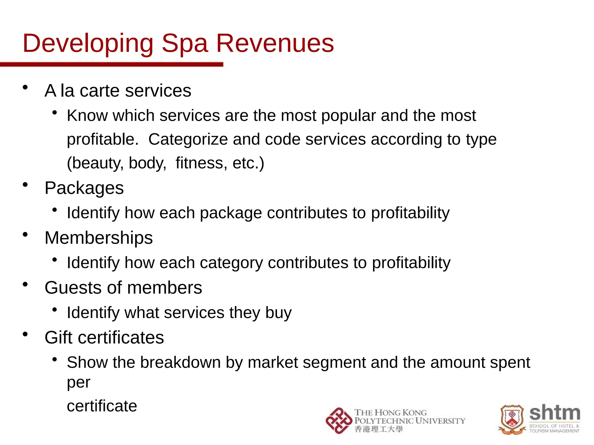 Developing Spa Revenues
• A la carte services
• Know which services are the most popular and the most
profitable. Categorize and code services according to type
(beauty, body, fitness, etc.)
• Packages
• Identify how each package contributes to profitability
• Memberships
• Identify how each category contributes to profitability
• Guests of members
• Identify what services they buy
• Gift certificates
• Show the breakdown by market segment and the amount spent
per
certificate
 