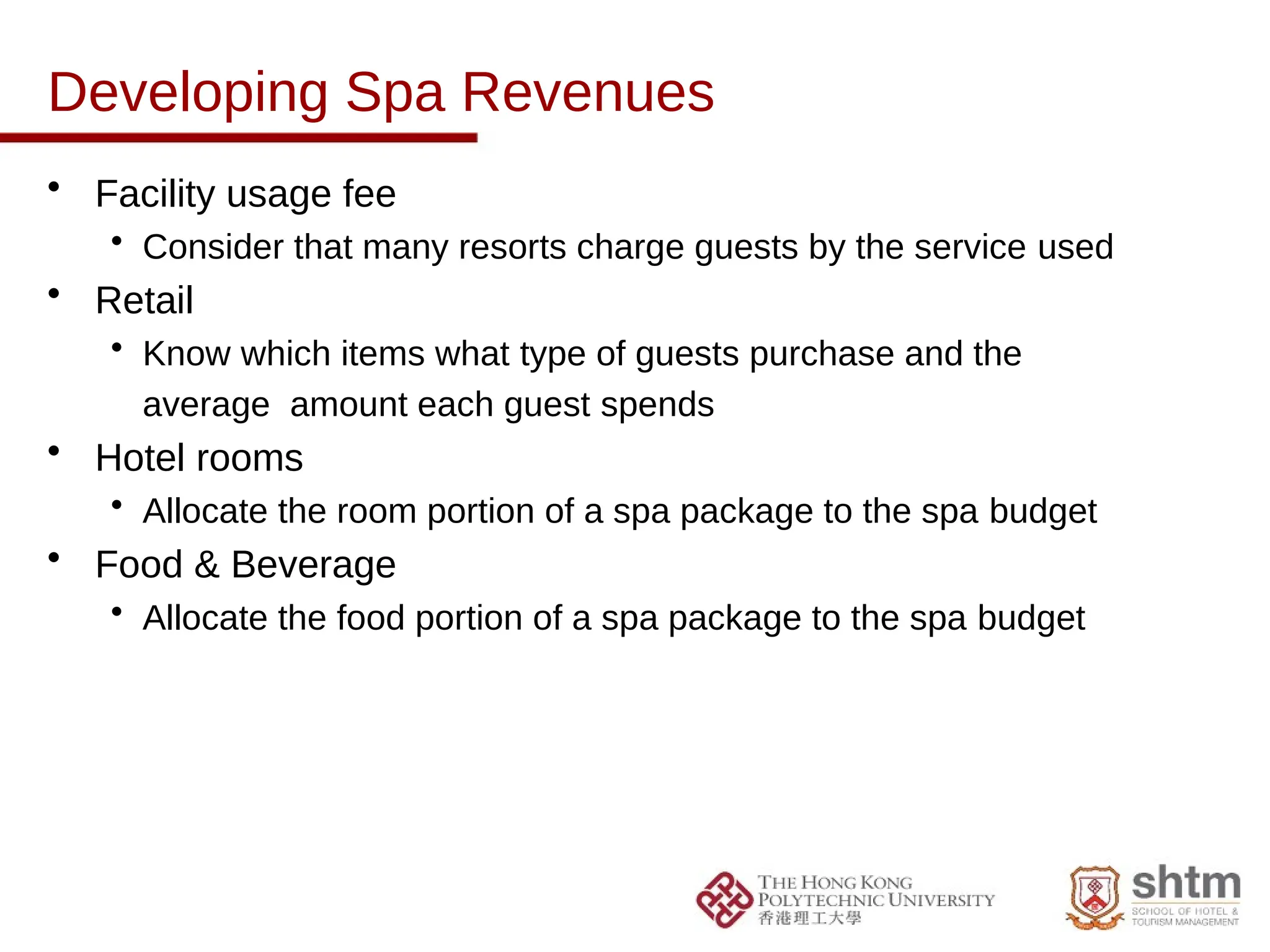 Developing Spa Revenues
• Facility usage fee
• Consider that many resorts charge guests by the service used
• Retail
• Know which items what type of guests purchase and the
average amount each guest spends
• Hotel rooms
• Allocate the room portion of a spa package to the spa budget
• Food & Beverage
• Allocate the food portion of a spa package to the spa budget
 