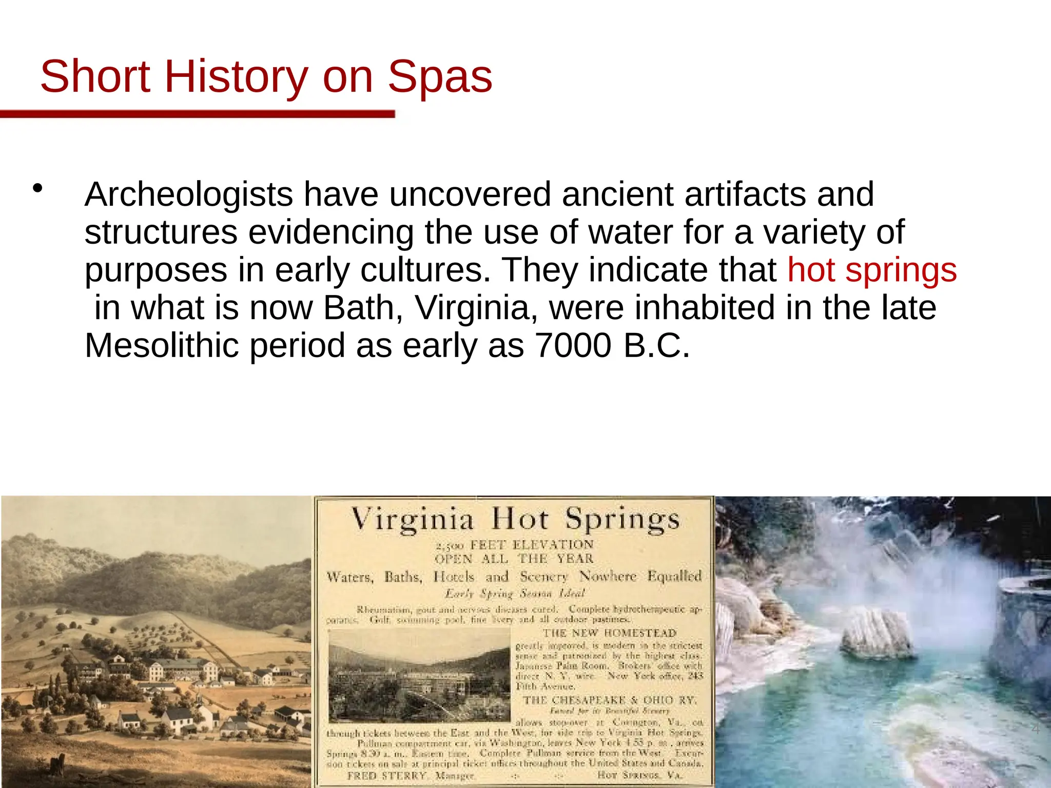 Short History on Spas
• Archeologists have uncovered ancient artifacts and
structures evidencing the use of water for a variety of
purposes in early cultures. They indicate that hot springs
in what is now Bath, Virginia, were inhabited in the late
Mesolithic period as early as 7000 B.C.
4
 