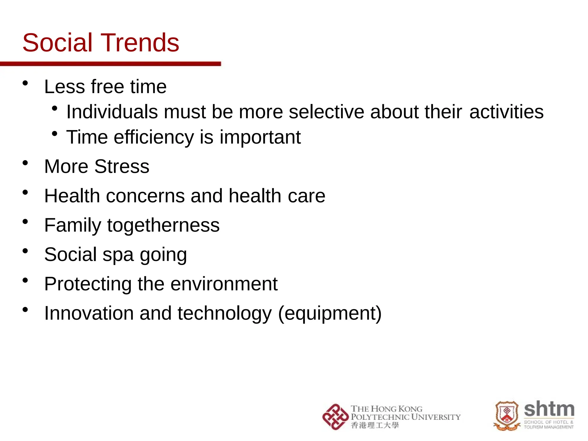 Social Trends
• Less free time
• Individuals must be more selective about their activities
• Time efficiency is important
• More Stress
• Health concerns and health care
• Family togetherness
• Social spa going
• Protecting the environment
• Innovation and technology (equipment)
 
