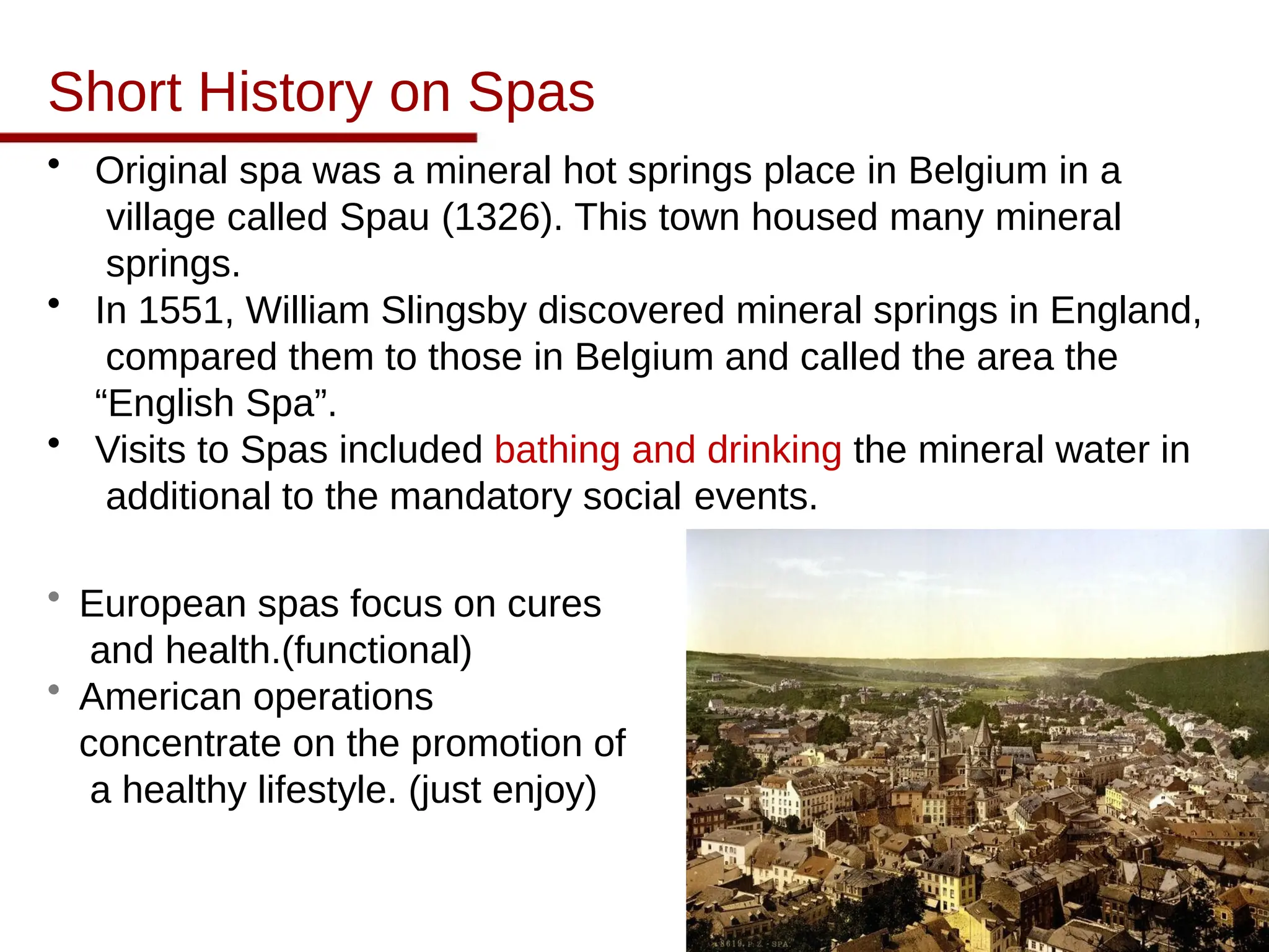 Short History on Spas
• Original spa was a mineral hot springs place in Belgium in a
village called Spau (1326). This town housed many mineral
springs.
• In 1551, William Slingsby discovered mineral springs in England,
compared them to those in Belgium and called the area the
“English Spa”.
• Visits to Spas included bathing and drinking the mineral water in
additional to the mandatory social events.
• European spas focus on cures
and health.(functional)
• American operations
concentrate on the promotion of
a healthy lifestyle. (just enjoy)
 