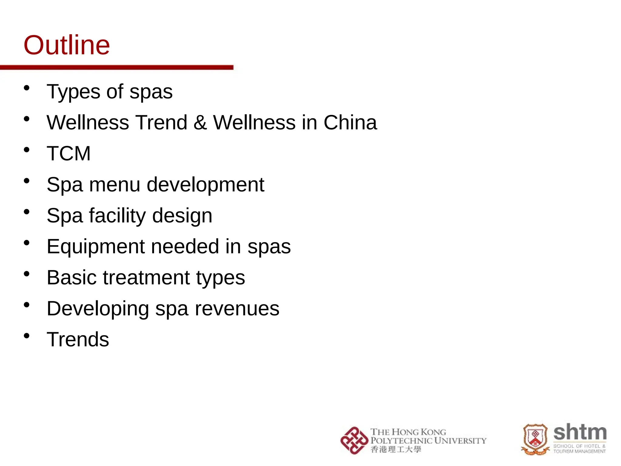 Outline
• Types of spas
• Wellness Trend & Wellness in China
• TCM
• Spa menu development
• Spa facility design
• Equipment needed in spas
• Basic treatment types
• Developing spa revenues
• Trends
 