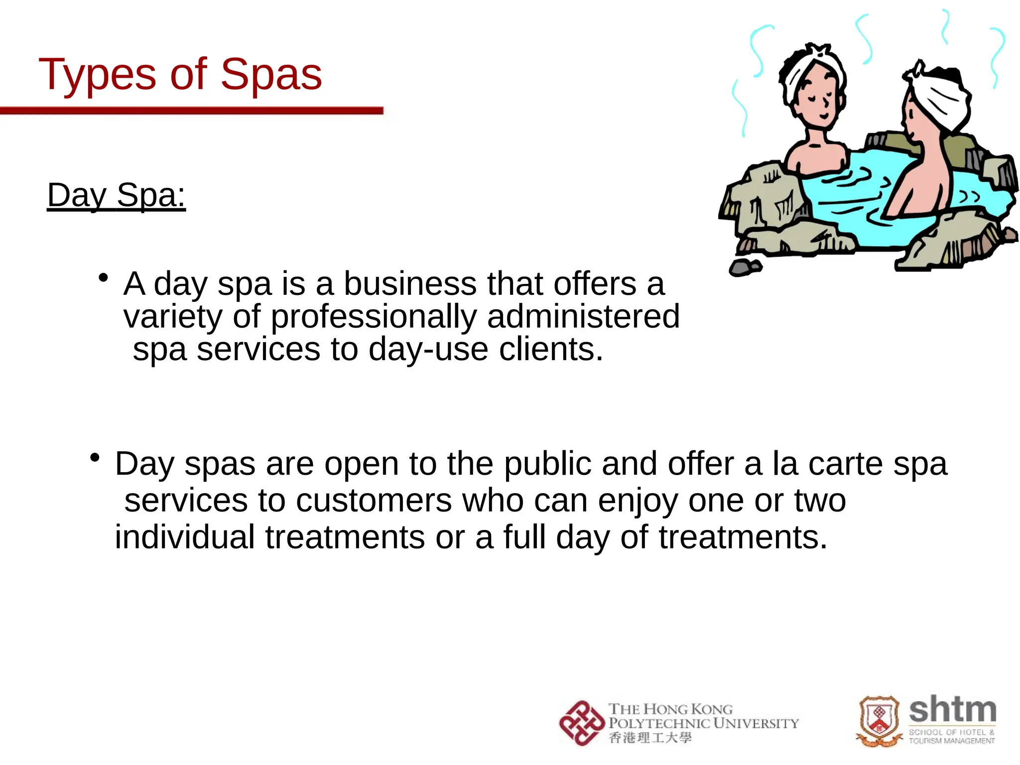 Types of Spas
Day Spa:
• A day spa is a business that offers a
variety of professionally administered
spa services to day-use clients.
• Day spas are open to the public and offer a la carte spa
services to customers who can enjoy one or two
individual treatments or a full day of treatments.
 