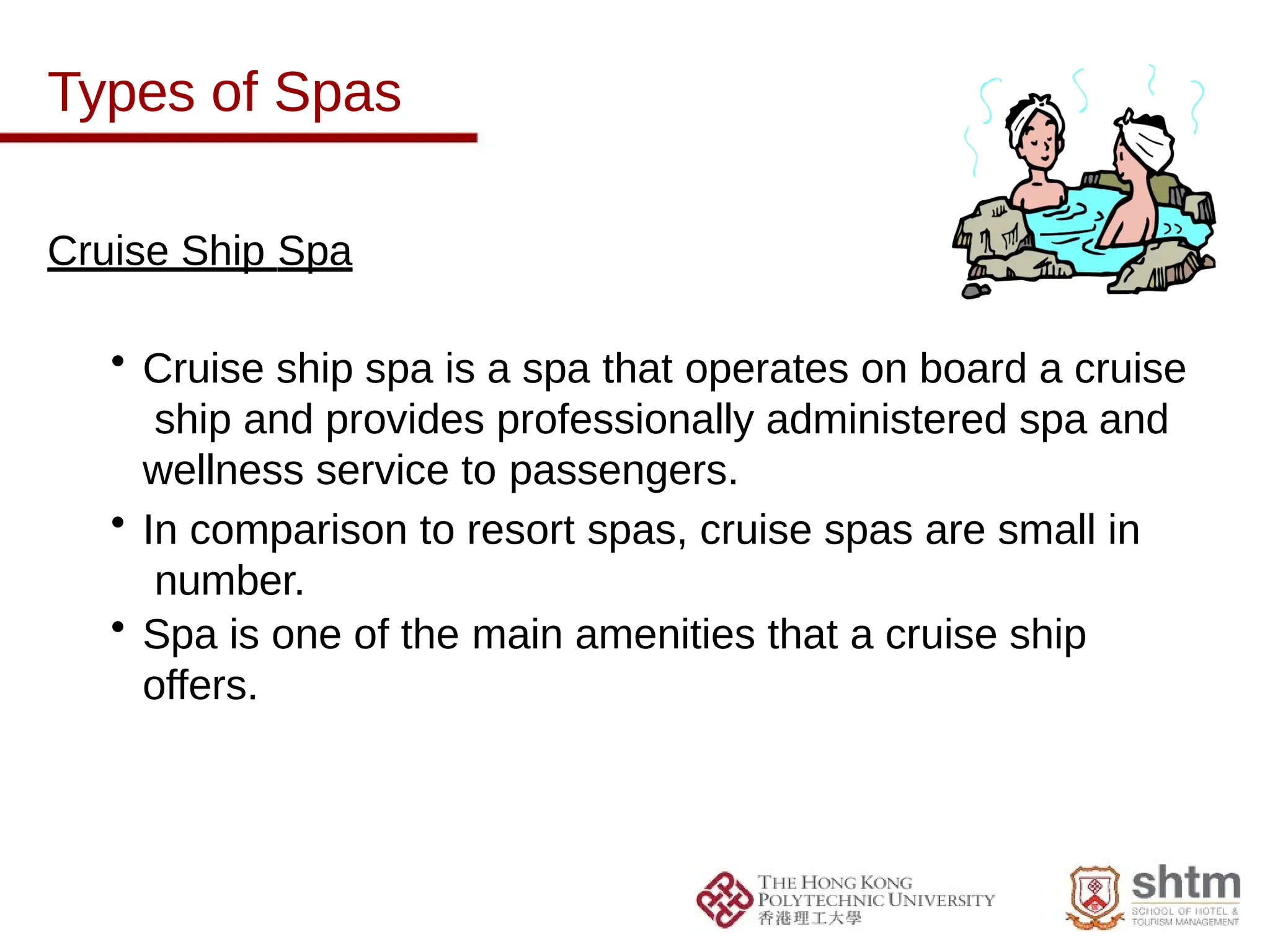 Types of Spas
Cruise Ship Spa
• Cruise ship spa is a spa that operates on board a cruise
ship and provides professionally administered spa and
wellness service to passengers.
• In comparison to resort spas, cruise spas are small in
number.
• Spa is one of the main amenities that a cruise ship
offers.
 