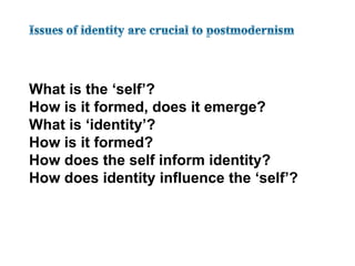 Issues of identity are crucial to postmodernismWhat is the ‘self’?How is it formed, does it emerge?What is ‘identity’?How is it formed?How does the self inform identity?How does identity influence the ‘self’?