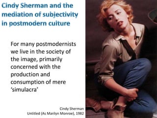 Cindy Sherman and the mediation of subjectivity in postmodern cultureFor many postmodernists we live in the society of the image, primarily concerned with the production and consumption of mere ‘simulacra’Cindy ShermanUntitled (As Marilyn Monroe), 1982