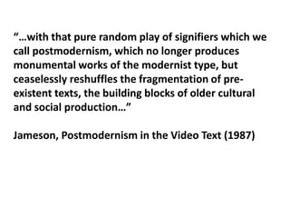 “…with that pure random play of signifiers which we call postmodernism, which no longer produces monumental works of the modernist type, but ceaselessly reshuffles the fragmentation of pre-existent texts, the building blocks of older cultural and social production…”Jameson, Postmodernism in the Video Text (1987)
