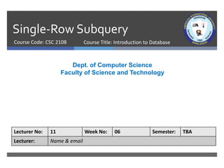Single-Row Subquery
Course Code: CSC 2108
Dept. of Computer Science
Faculty of Science and Technology
Lecturer No: 11 Week No: 06 Semester: TBA
Lecturer: Name & email
Course Title: Introduction to Database
 