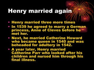 Henry married again Henry married three more times In 1539 he agreed to marry a German princess, Anne of Cleves before he met her. Next, he married Catherine Howard who became queen in 1540 and was beheaded for adultery in 1542. A year later, Henry married Catherine Parr who looked after his children and nursed him through his final illness. 