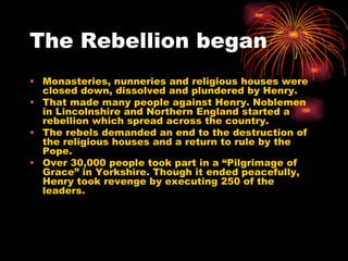 The Rebellion began Monasteries, nunneries and religious houses were closed down, dissolved and plundered by Henry. That made many people against Henry. Noblemen in Lincolnshire and Northern England started a rebellion which spread across the country. The rebels demanded an end to the destruction of the religious houses and a return to rule by the Pope. Over 30,000 people took part in a “Pilgrimage of Grace” in Yorkshire. Though it ended peacefully, Henry took revenge by executing 250 of the leaders. 