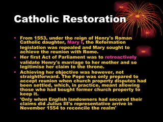 Catholic Restoration From 1553, under the reign of Henry's Roman Catholic daughter,  Mary I , the Reformation legislation was repealed and Mary sought to achieve the reunion with Rome. Her first Act of Parliament was to  retroactively  validate Henry's marriage to her mother and so legitimise her claim to the throne.  Achieving her objective was however, not straightforward. The Pope was only prepared to accept reunion when church property disputes had been settled, which, in practice, meant allowing those who had bought former church property to keep it.  'Only when English landowners had secured their claims did Julius III's representative arrive in November 1554 to reconcile the realm'  