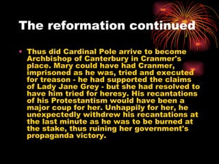 The reformation continued Thus did Cardinal Pole arrive to become Archbishop of Canterbury in Cranmer's place. Mary could have had Cranmer, imprisoned as he was, tried and executed for treason - he had supported the claims of Lady Jane Grey - but she had resolved to have him tried for heresy. His recantations of his Protestantism would have been a major coup for her. Unhappily for her, he unexpectedly withdrew his recantations at the last minute as he was to be burned at the stake, thus ruining her government's propaganda victory.  
