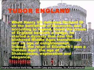 TUDOR ENGLAND When Henry VII defeated Richard III on the battlefield of Bosworth, and, according to legend, found the crown of England beneath a hedge, he started a dynasty that saw the blinkered Middle Ages transformed into an age of enlightenment. Indeed, the reign of Elizabeth I was a ‘Golden Age’: the age of Shakespeare, exploration and elegance. 