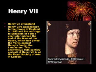 Henry VII Henry VII of England  Henry VII’s ascendancy to the throne of England in 1485 and his marriage to Elizabeth of York a year later marked the end of the Wars of the Roses, which had pitted the Yorks against Henry’s family, the Lancasters. This anonymous 16th-century portrait of Henry VII is at the Royal Society of Arts in London. 