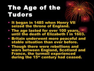 The Age of the Tudors It began in 1485 when Henry VII seized the throne of England. The age lasted for over 100 years, until the death of Elizabeth I in 1603. Britain underwent more peaceful and stable situation than ever before. Though there were rebellions and wars between England, Scotland and France, the turmoil experienced during the 15 th  century had ceased. 