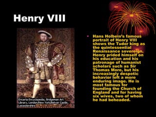 Henry VIII Hans Holbein’s famous portrait of Henry VIII shows the Tudor king as the quintessential Renaissance sovereign. Henry prided himself on his education and his patronage of humanist scholars such as Sir Thomas More, but his increasingly despotic behavior left a more enduring image. He is most famous for founding the Church of England and for having six wives, two of whom he had beheaded. 