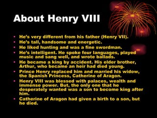 About Henry VIII He’s very different from his father (Henry VII). He’s tall, handsome and energetic.  He liked hunting and was a fine swordman. He’s intelligent. He spoke four languages, played music and sang well, and wrote ballads. He became a king by accident. His elder brother, Arthur, who became an heir had died young. Prince Henry replaced him and married his widow, the Spanish Princess, Catherine of Aragon. Henry VIII was blessed with palaces, wealth and immense power. But, the only one that he desperately wanted was a son to become king after him. Catherine of Aragon had given a birth to a son, but he died. 